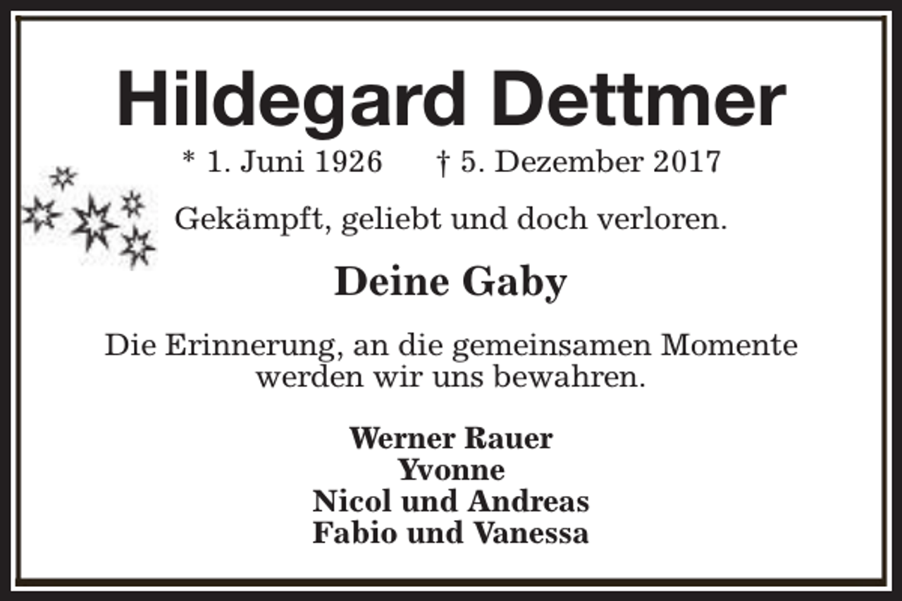 <p>Hildegard Dettmer<br />* 1. Juni 1926</p><p>† 5. Dezember 2017</p><p>Gekämpft, geliebt und doch verloren.</p><p>Deine Gaby<br />Die Erinnerung, an die gemeinsamen Momente<br />werden wir uns bewahren.<br />Werner Rauer<br />Yvonne<br />Nicol und Andreas<br />Fabio und Vanessa</p>