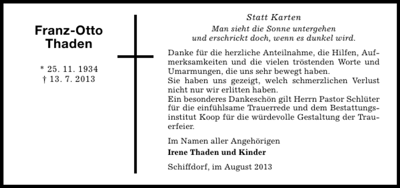 <p>Franz-Otto<br />Thaden<br />* 25. 11. 1934<br />† 13. 7. 2013</p><p>Statt Karten<br />Man sieht die Sonne untergehen<br />und erschrickt doch, wenn es dunkel wird.<br />Danke für die herzliche Anteilnahme, die Hilfen, Aufmerksamkeiten und die vielen tröstenden Worte und<br />Umarmungen, die uns sehr bewegt haben.<br />Sie haben uns gezeigt, welch schmerzlichen Verlust<br />nicht nur wir erlitten haben.<br />Ein besonderes Dankeschön gilt Herrn Pastor Schlüter<br />für die einfühlsame Trauerrede und dem Bestattungsinstitut Koop für die würdevolle Gestaltung der Trauerfeier.<br />Im Namen aller Angehörigen<br />Irene Thaden und Kinder<br />Schiffdorf, im August 2013</p>