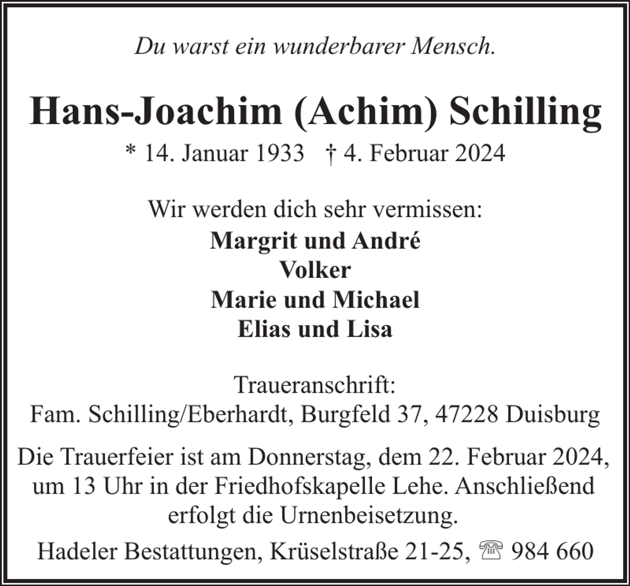 <p>Du warst ein wunderbarer Mensch.</p><p>Hans-Joachim (Achim) Schilling<br />* 14. Januar 1933 † 4. Februar 2024<br />Wir werden dich sehr vermissen:<br />Margrit und André<br />Volker<br />Marie und Michael<br />Elias und Lisa<br />Traueranschrift:<br />Fam. Schilling/Eberhardt, Burgfeld 37, 47228 Duisburg<br />Die Trauerfeier ist am Donnerstag, dem 22. Februar 2024,<br />um 13 Uhr in der Friedhofskapelle Lehe. Anschließend<br />erfolgt die Urnenbeisetzung.<br />Hadeler Bestattungen, Krüselstraße 21-25, ' 984 660</p>