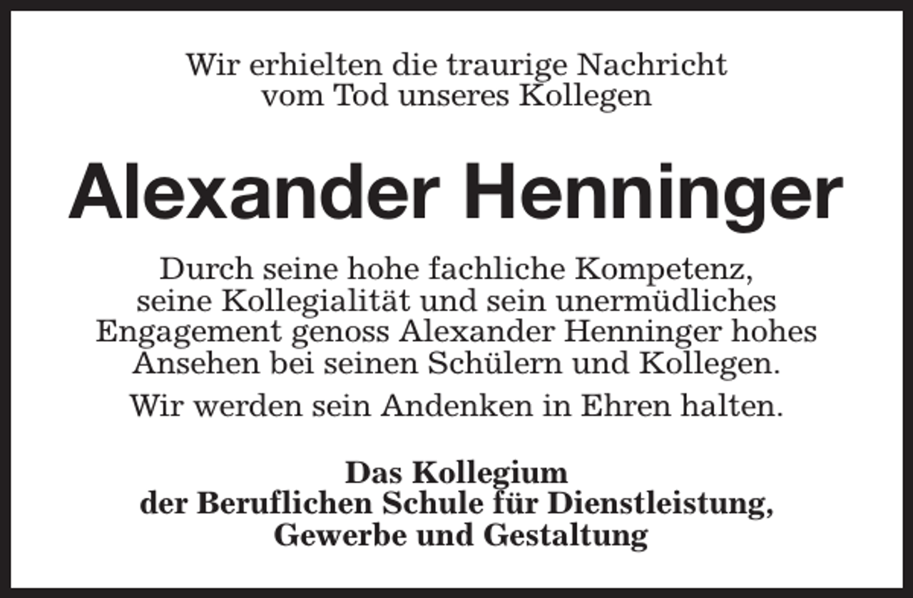 <p>Wir erhielten die traurige Nachricht<br />vom Tod unseres Kollegen</p><p>Alexander Henninger<br />Durch seine hohe fachliche Kompetenz,<br />seine Kollegialität und sein unermüdliches<br />Engagement genoss Alexander Henninger hohes<br />Ansehen bei seinen Schülern und Kollegen.<br />Wir werden sein Andenken in Ehren halten.<br />Das Kollegium<br />der Beruflichen Schule für Dienstleistung,<br />Gewerbe und Gestaltung</p>