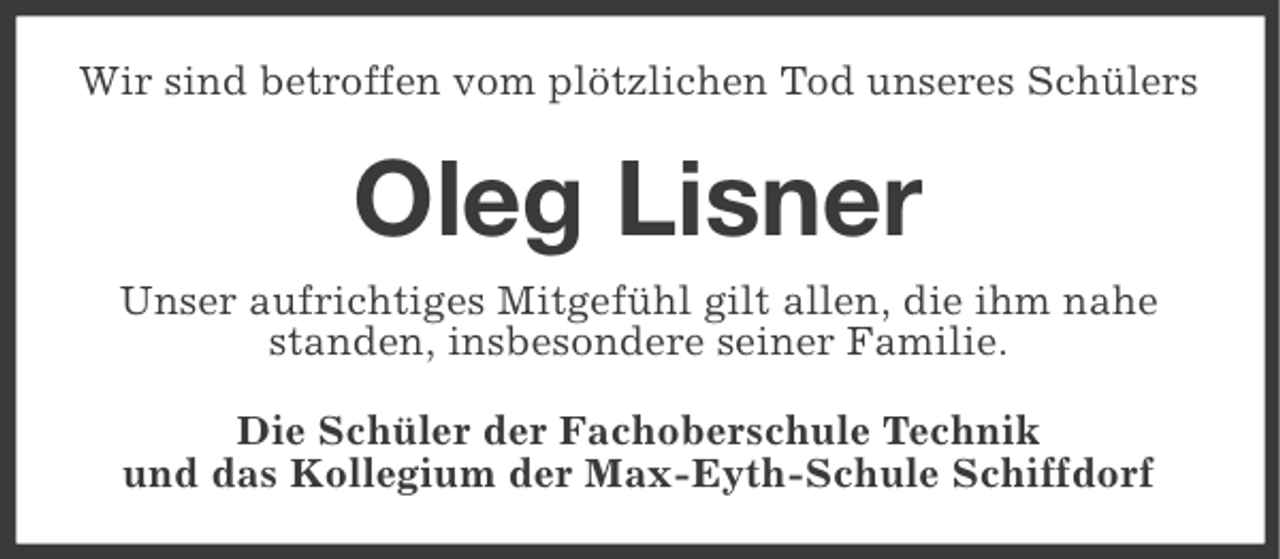 <p>Wir sind betroffen vom plötzlichen Tod unseres Schülers</p><p>Oleg Lisner<br />Unser aufrichtiges Mitgefühl gilt allen, die ihm nahe<br />standen, insbesondere seiner Familie.<br />Die Schüler der Fachoberschule Technik<br />und das Kollegium der Max-Eyth-Schule Schiffdorf</p>