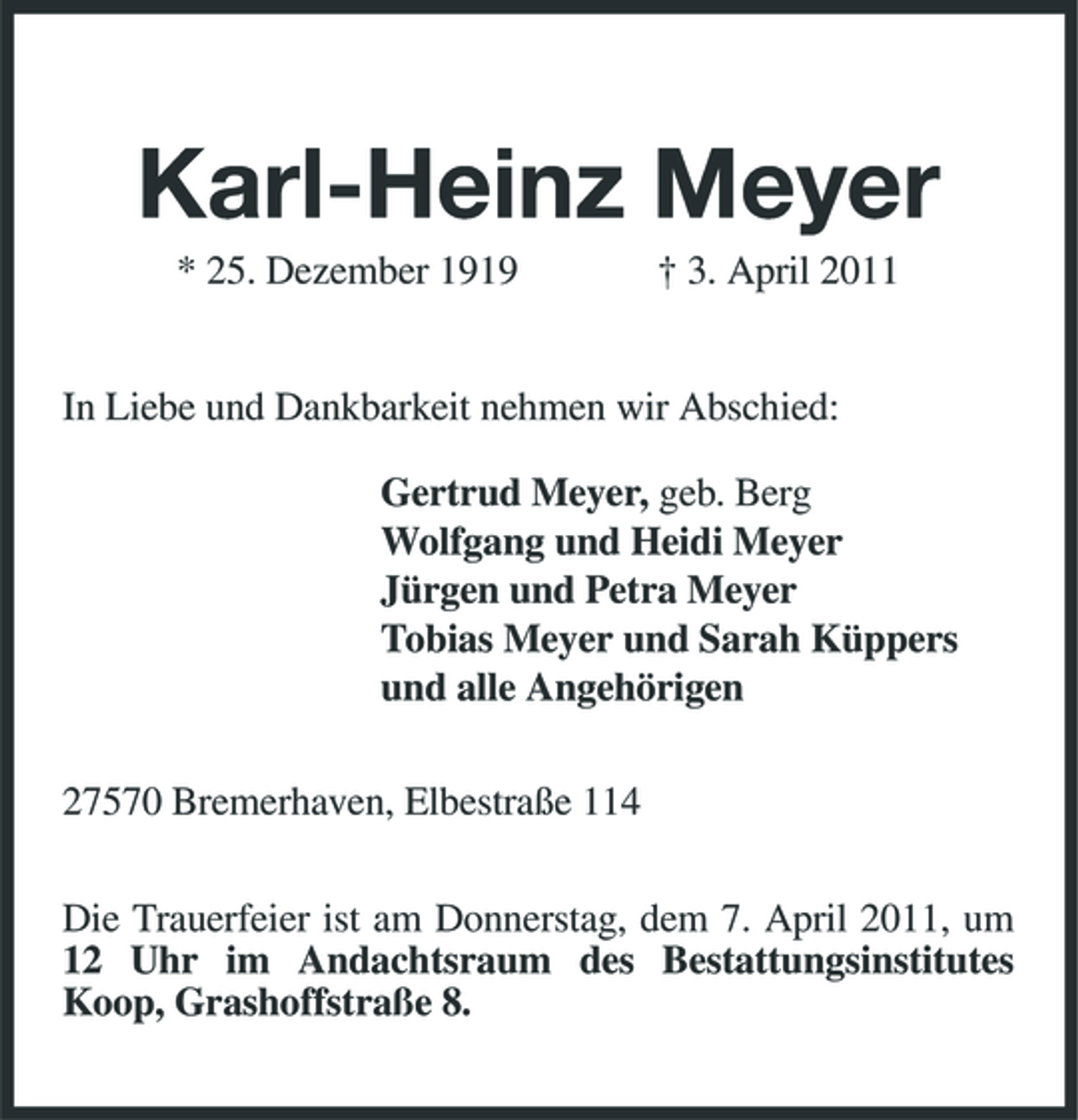 <p>Karl-Heinz Meyer<br />* 25. Dezember 1919 † 3. April 2011 In Liebe und Dankbarkeit nehmen wir Abschied: Gertrud Meyer, geb. Berg Wolfgang und Heidi Meyer Jürgen und Petra Meyer Tobias Meyer und Sarah Küppers und alle Angehörigen 27570 Bremerhaven, Elbestraße 114 Die Trauerfeier ist am Donnerstag, dem 7. April 2011, um 12 Uhr im Andachtsraum des Bestattungsinstitutes Koop, Grashoffstraße 8.</p>
