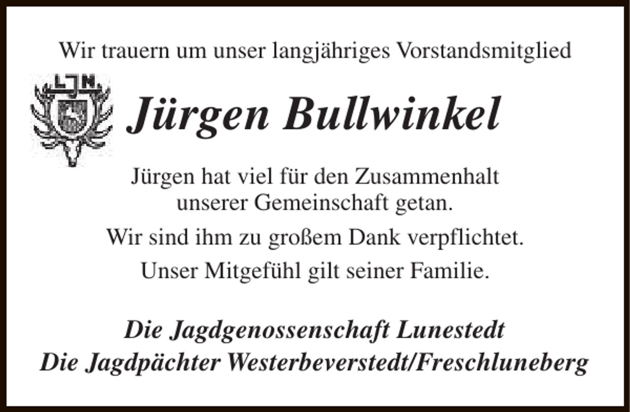 <p>Wir trauern um unser langjähriges Vorstandsmitglied</p><p>Jürgen Bullwinkel<br />Jürgen hat viel für den Zusammenhalt<br />unserer Gemeinschaft getan.<br />Wir sind ihm zu großem Dank verpflichtet.<br />Unser Mitgefühl gilt seiner Familie.</p><p>Die Jagdgenossenschaft Lunestedt<br />Die Jagdpächter Westerbeverstedt/Freschluneberg</p>
