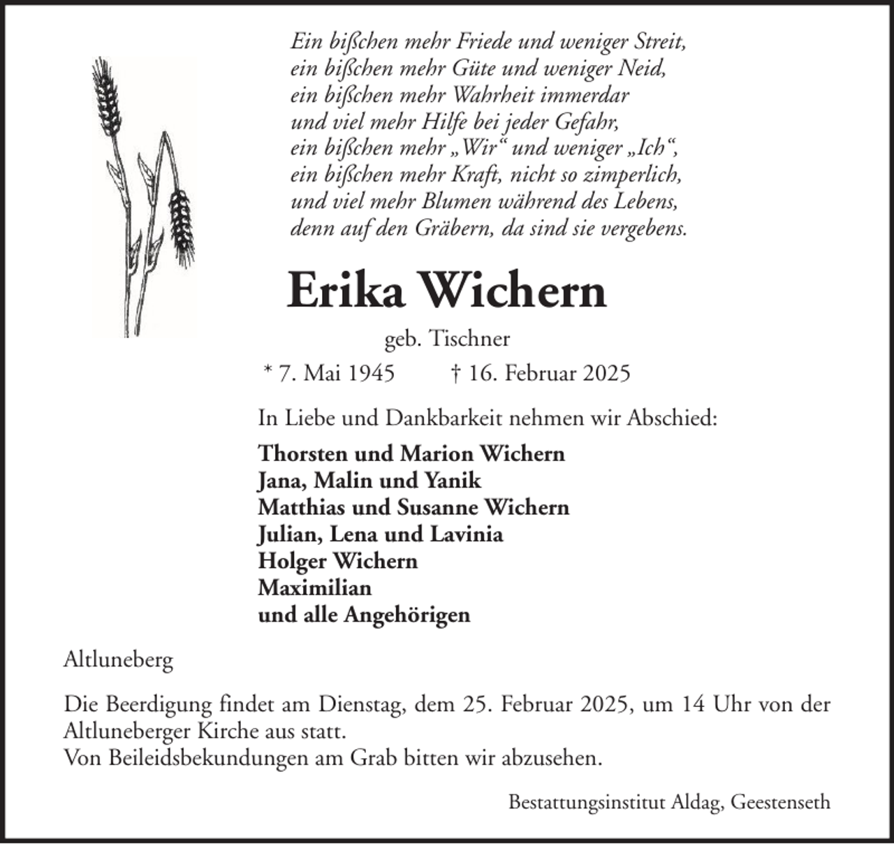 <p>Ein bißchen mehr Friede und weniger Streit,<br />ein bißchen mehr Güte und weniger Neid,<br />ein bißchen mehr Wahrheit immerdar<br />und viel mehr Hilfe bei jeder Gefahr,<br />ein bißchen mehr „Wir“ und weniger „Ich“,<br />ein bißchen mehr Kraft, nicht so zimperlich,<br />und viel mehr Blumen während des Lebens,<br />denn auf den Gräbern, da sind sie vergebens.</p><p>Erika Wichern<br />geb. Tischner<br />* 7. Mai 1945<br />† 16. Februar 2025<br />In Liebe und Dankbarkeit nehmen wir Abschied:<br />Thorsten und Marion Wichern<br />Jana, Malin und Yanik<br />Matthias und Susanne Wichern<br />Julian, Lena und Lavinia<br />Holger Wichern<br />Maximilian<br />und alle Angehörigen<br />Altluneberg<br />Die Beerdigung findet am Dienstag, dem 25. Februar 2025, um 14 Uhr von der<br />Altluneberger Kirche aus statt.<br />Von Beileidsbekundungen am Grab bitten wir abzusehen.<br />Bestattungsinstitut Aldag, Geestenseth</p>