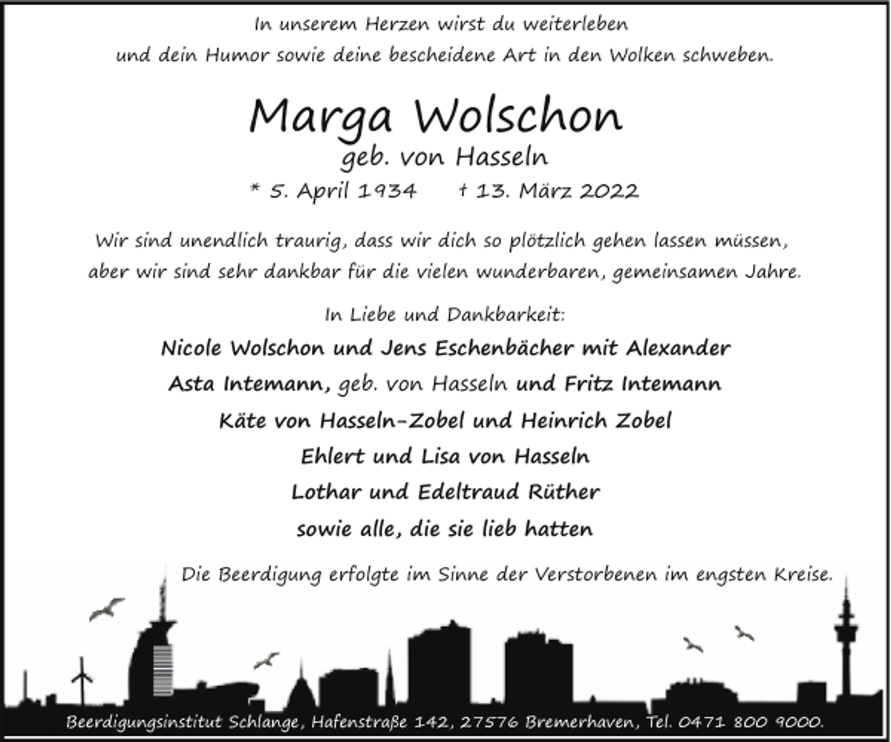 <p>In unserem Herzen wirst du weiterleben<br />und dein Humor sowie deine bescheidene Art in den Wolken schweben.</p><p>Marga Wolschon<br />geb. von Hasseln</p><p>* 5. April 1934</p><p>† 13. März 2022</p><p>Wir sind unendlich traurig, dass wir dich so plötzlich gehen lassen müssen,<br />aber wir sind sehr dankbar für die vielen wunderbaren, gemeinsamen Jahre.<br />In Liebe und Dankbarkeit:</p><p>Nicole Wolschon und Jens Eschenbächer mit Alexander<br />Asta Intemann, geb. von Hasseln und Fritz Intemann<br />Käte von Hasseln-Zobel und Heinrich Zobel<br />Ehlert und Lisa von Hasseln<br />Lothar und Edeltraud Rüther<br />sowie alle, die sie lieb hatten<br />Die Beerdigung erfolgte im Sinne der Verstorbenen im engsten Kreise.</p><p>Beerdigungsinstitut Schlange, Hafenstraße 142, 27576 Bremerhaven, Tel. 0471 800 9000.</p>