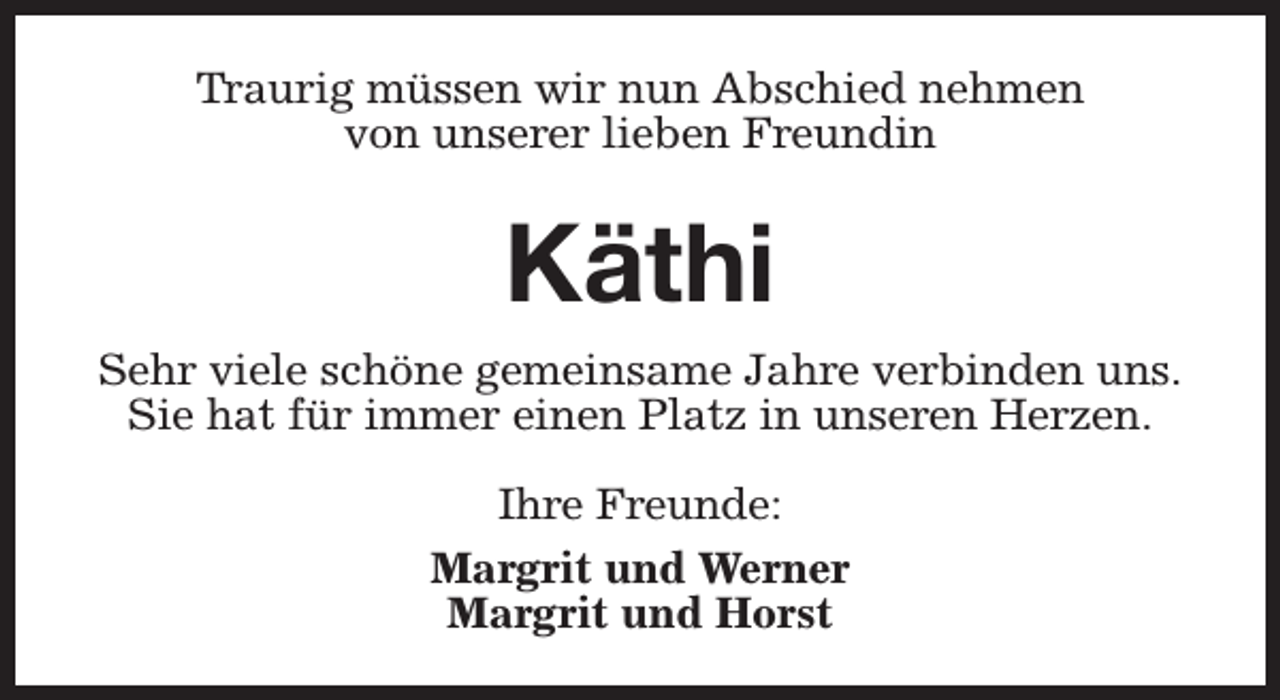 <p>Traurig müssen wir nun Abschied nehmen<br />von unserer lieben Freundin</p><p>Käthi<br />Sehr viele schöne gemeinsame Jahre verbinden uns.<br />Sie hat für immer einen Platz in unseren Herzen.<br />Ihre Freunde:<br />Margrit und Werner<br />Margrit und Horst</p>
