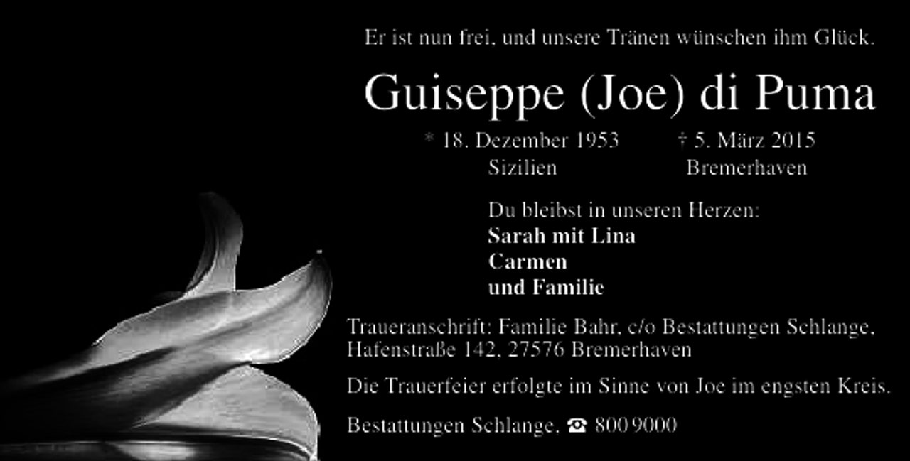 <p>Er ist nun frei, und unsere Tränen wünschen ihm Glück.</p><p>Guiseppe (Joe) di Puma<br />* 18. Dezember 1953<br />Sizilien</p><p>† 5. März 2015<br />Bremerhaven</p><p>Du bleibst in unseren Herzen:<br />Sarah mit Lina<br />Carmen<br />und Familie<br />Traueranschrift: Familie Bahr, c/o Bestattungen Schlange,<br />Hafenstraße 142, 27576 Bremerhaven<br />Die Trauerfeier erfolgte im Sinne von Joe im engsten Kreis.<br />Bestattungen Schlange,  800 9000</p>