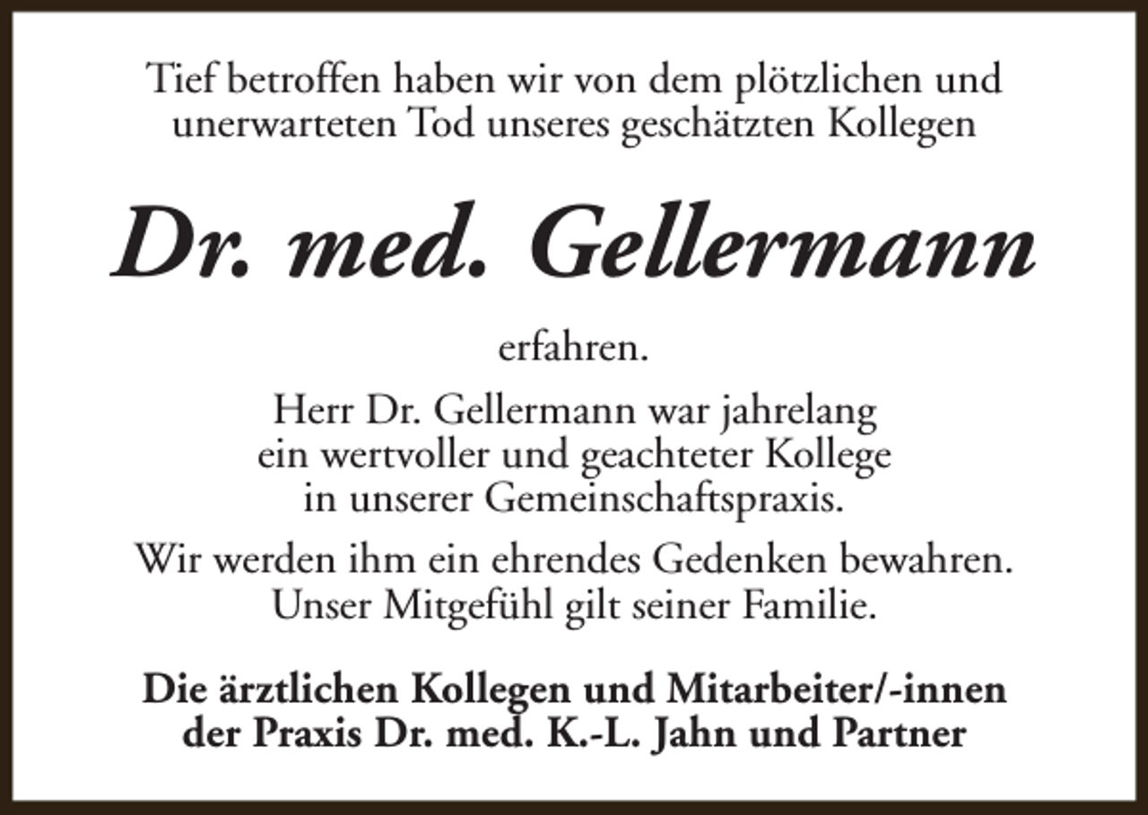<p>Tief betroffen haben wir von dem plötzlichen und<br />unerwarteten Tod unseres geschätzten Kollegen</p><p>Dr. med. Gellermann<br />erfahren.<br />Herr Dr. Gellermann war jahrelang<br />ein wertvoller und geachteter Kollege<br />in unserer Gemeinschaftspraxis.<br />Wir werden ihm ein ehrendes Gedenken bewahren.<br />Unser Mitgefühl gilt seiner Familie.<br />Die ärztlichen Kollegen und Mitarbeiter/-innen<br />der Praxis Dr. med. K.-L. Jahn und Partner</p>