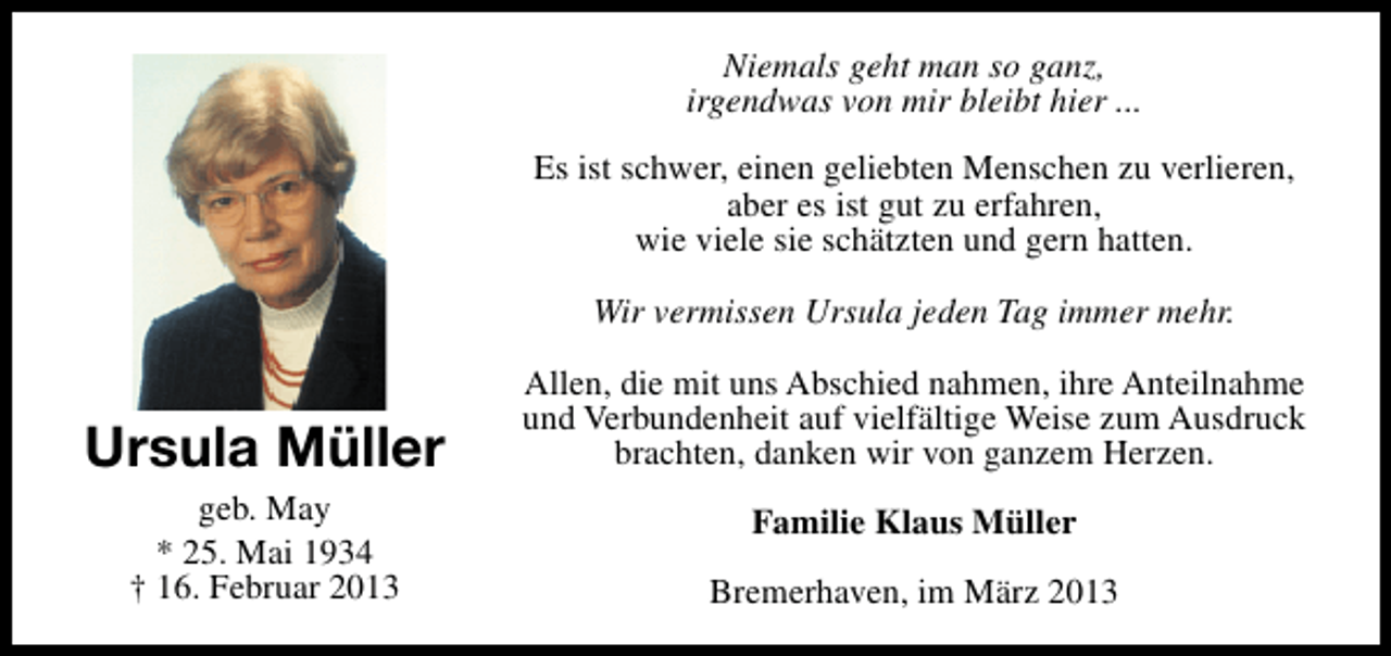 <p>Niemals geht man so ganz,<br />irgendwas von mir bleibt hier ...<br />Es ist schwer, einen geliebten Menschen zu verlieren,<br />aber es ist gut zu erfahren,<br />wie viele sie schätzten und gern hatten.<br />Wir vermissen Ursula jeden Tag immer mehr.</p><p>Ursula Müller<br />geb. May<br />* 25. Mai 1934<br />† 16. Februar 2013</p><p>Allen, die mit uns Abschied nahmen, ihre Anteilnahme<br />und Verbundenheit auf vielfältige Weise zum Ausdruck<br />brachten, danken wir von ganzem Herzen.<br />Familie Klaus Müller<br />Bremerhaven, im März 2013</p>
