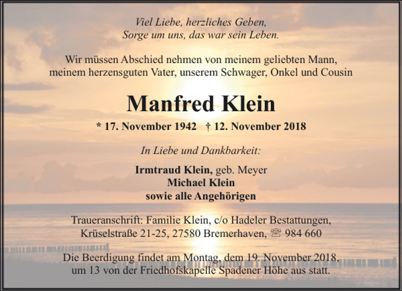 <p>Viel Liebe, herzliches Geben,<br />Sorge um uns, das war sein Leben.<br />Wir müssen Abschied nehmen von meinem geliebten Mann,<br />meinem herzensguten Vater, unserem Schwager, Onkel und Cousin</p><p>Manfred Klein</p><p>* 17. November 1942 † 12. November 2018<br />In Liebe und Dankbarkeit:<br />Irmtraud Klein, geb. Meyer<br />Michael Klein<br />sowie alle Angehörigen<br />Traueranschrift: Familie Klein, c/o Hadeler Bestattungen,<br />Krüselstraße 21-25, 27580 Bremerhaven, ' 984 660<br />Die Beerdigung findet am Montag, dem 19. November 2018,<br />um 13 von der Friedhofskapelle Spadener Höhe aus statt.</p>