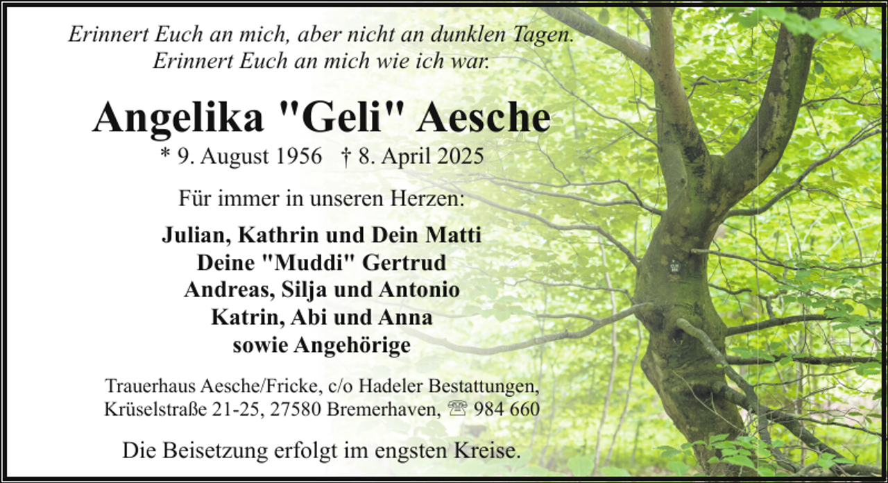 <p>Erinnert Euch an mich, aber nicht an dunklen Tagen.<br />Erinnert Euch an mich wie ich war.</p><p>Angelika "Geli" Aesche<br />* 9. August 1956 † 8. April 2025<br />Für immer in unseren Herzen:<br />Julian, Kathrin und Dein Matti<br />Deine "Muddi" Gertrud<br />Andreas, Silja und Antonio<br />Katrin, Abi und Anna<br />sowie Angehörige<br />Trauerhaus Aesche/Fricke, c/o Hadeler Bestattungen,<br />Krüselstraße 21-25, 27580 Bremerhaven, ' 984 660</p><p>Die Beisetzung erfolgt im engsten Kreise.</p>