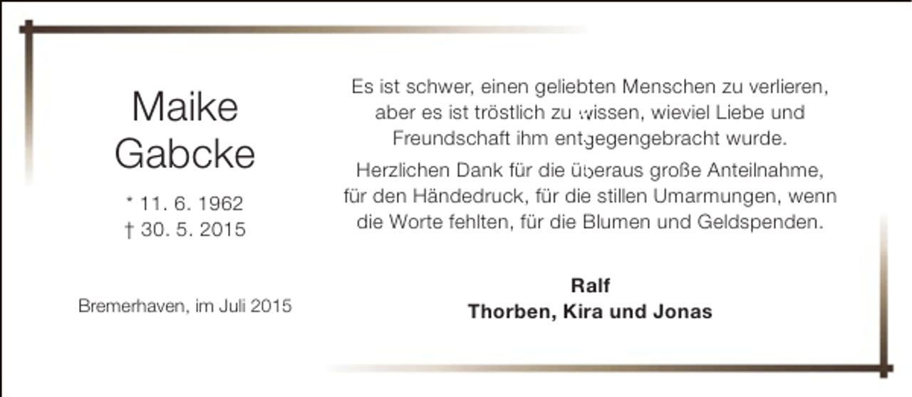 <p>Maike<br />Gabcke</p><p>Es ist schwer, einen geliebten Menschen zu verlieren,<br />aber es ist tröstlich zu wissen, wieviel Liebe und<br />Freundschaft ihm entgegengebracht wurde.<br />g</p><p>* 11. 6. 1962<br />† 30. 5. 2015</p><p>b<br />Herzlichen Dank für die überaus große Anteilnahme,<br />für den Händedruck, für die stillen Umarmungen, wenn<br />die Worte fehlten, für die Blumen und Geldspenden.</p><p>Bremerhaven, im Juli 2015</p><p>Ralf<br />Thorben, Kira und Jonas</p>