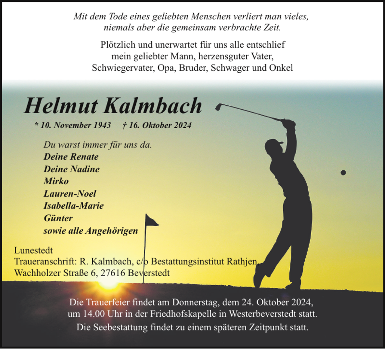 <p>Mit dem Tode eines geliebten Menschen verliert man vieles,<br />niemals aber die gemeinsam verbrachte Zeit.<br />Plötzlich und unerwartet für uns alle entschlief<br />mein geliebter Mann, herzensguter Vater,<br />Schwiegervater, Opa, Bruder, Schwager und Onkel</p><p>Helmut Kalmbach<br />* 10. November 1943</p><p>† 16. Oktober 2024</p><p>Du warst immer für uns da.<br />Deine Renate<br />Deine Nadine<br />Mirko<br />Lauren-Noel<br />Isabella-Marie<br />Günter<br />sowie alle Angehörigen<br />Lunestedt<br />Traueranschrift: R. Kalmbach, c/o Bestattungsinstitut Rathjen,<br />Wachholzer Straße 6, 27616 Beverstedt<br />Die Trauerfeier findet am Donnerstag, dem 24. Oktober 2024,<br />um 14.00 Uhr in der Friedhofskapelle in Westerbeverstedt statt.<br />Die Seebestattung findet zu einem späteren Zeitpunkt statt.</p>