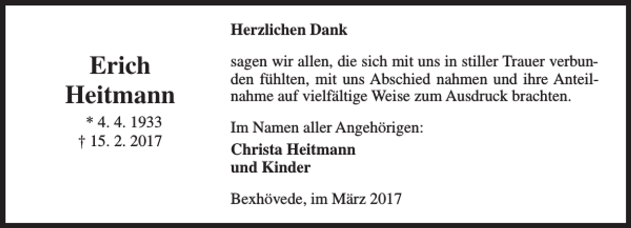 <p>Herzlichen Dank</p><p>Erich<br />Heitmann<br />* 4. 4. 1933<br />† 15. 2. 2017</p><p>sagen wir allen, die sich mit uns in stiller Trauer verbunden fühlten, mit uns Abschied nahmen und ihre Anteilnahme auf vielfältige Weise zum Ausdruck brachten.<br />Im Namen aller Angehörigen:<br />Christa Heitmann<br />und Kinder<br />Bexhövede, im März 2017</p>