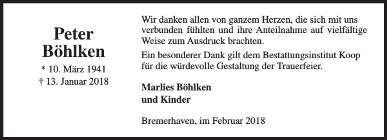 <p>Peter<br />Böhlken</p><p>* 10. März 1941<br />† 13. Januar 2018</p><p>Wir danken allen von ganzem Herzen, die sich mit uns<br />verbunden fühlten und ihre Anteilnahme auf vielfältige<br />Weise zum Ausdruck brachten.<br />Ein besonderer Dank gilt dem Bestattungsinstitut Koop<br />für die würdevolle Gestaltung der Trauerfeier.<br />Marlies Böhlken<br />und Kinder<br />Bremerhaven, im Februar 2018</p>