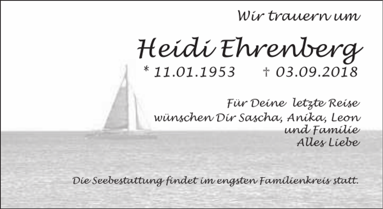 <p>Wir trauern um</p><p>Heidi Ehrenberg<br />* 11.01.1953</p><p>♱ 03.09.2018</p><p>Für Deine letzte Reise<br />wünschen Dir Sascha, Anika, Leon<br />und Familie<br />Alles Liebe</p><p>Die Seebestattung findet im engsten Familienkreis statt.</p>