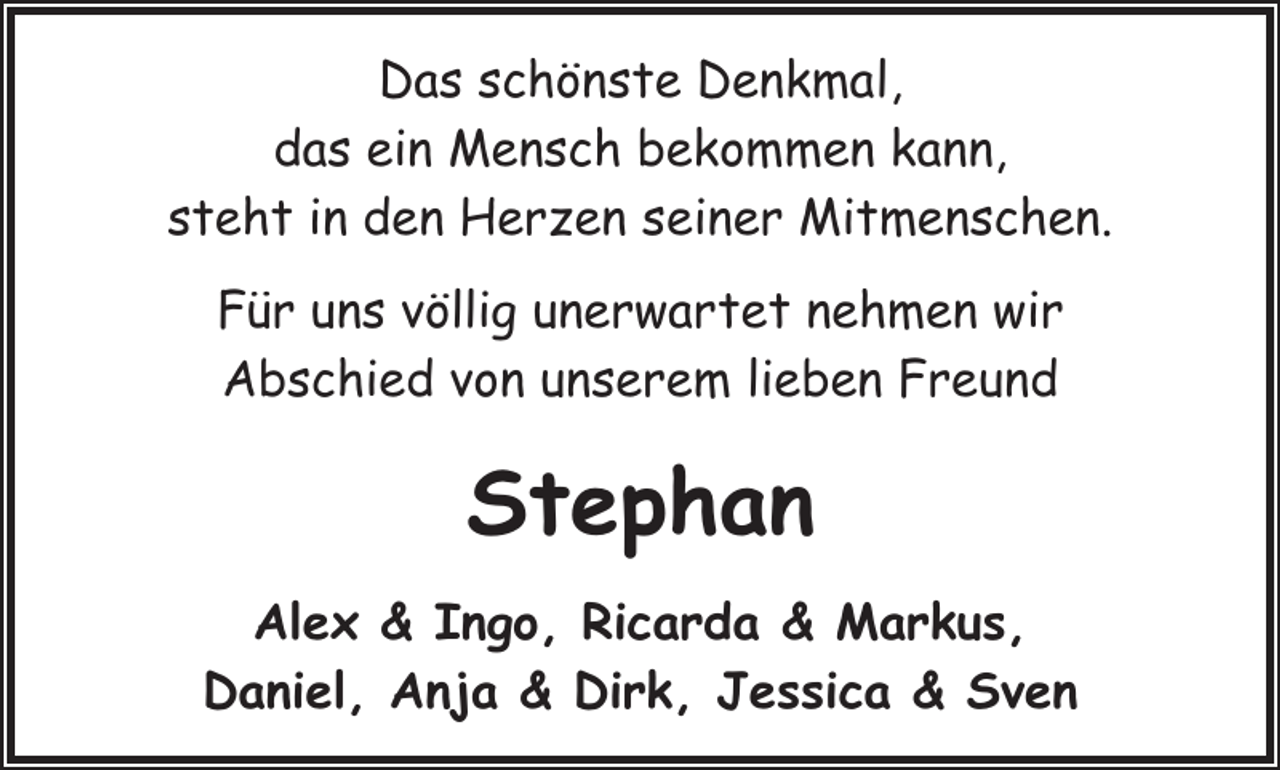 <p>Das schönste Denkmal,<br />das ein Mensch bekommen kann,<br />steht in den Herzen seiner Mitmenschen.<br />Für uns völlig unerwartet nehmen wir<br />Abschied von unserem lieben Freund</p><p>Stephan<br />Alex &amp; Ingo, Ricarda &amp; Markus,<br />Daniel, Anja &amp; Dirk, Jessica &amp; Sven</p>