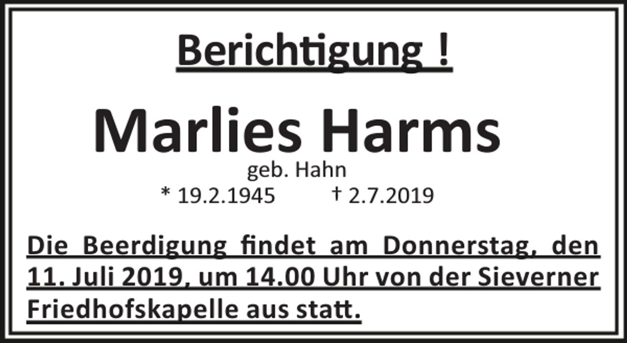 <p>Berich gung !</p><p>Marlies Harms<br />geb. Hahn<br />* 19.2.1945<br />† 2.7.2019</p><p>Die Beerdigung ﬁndet am Donnerstag, den<br />11. Juli 2019, um 14.00 Uhr von der Sieverner<br />Friedhofskapelle aus sta .</p>