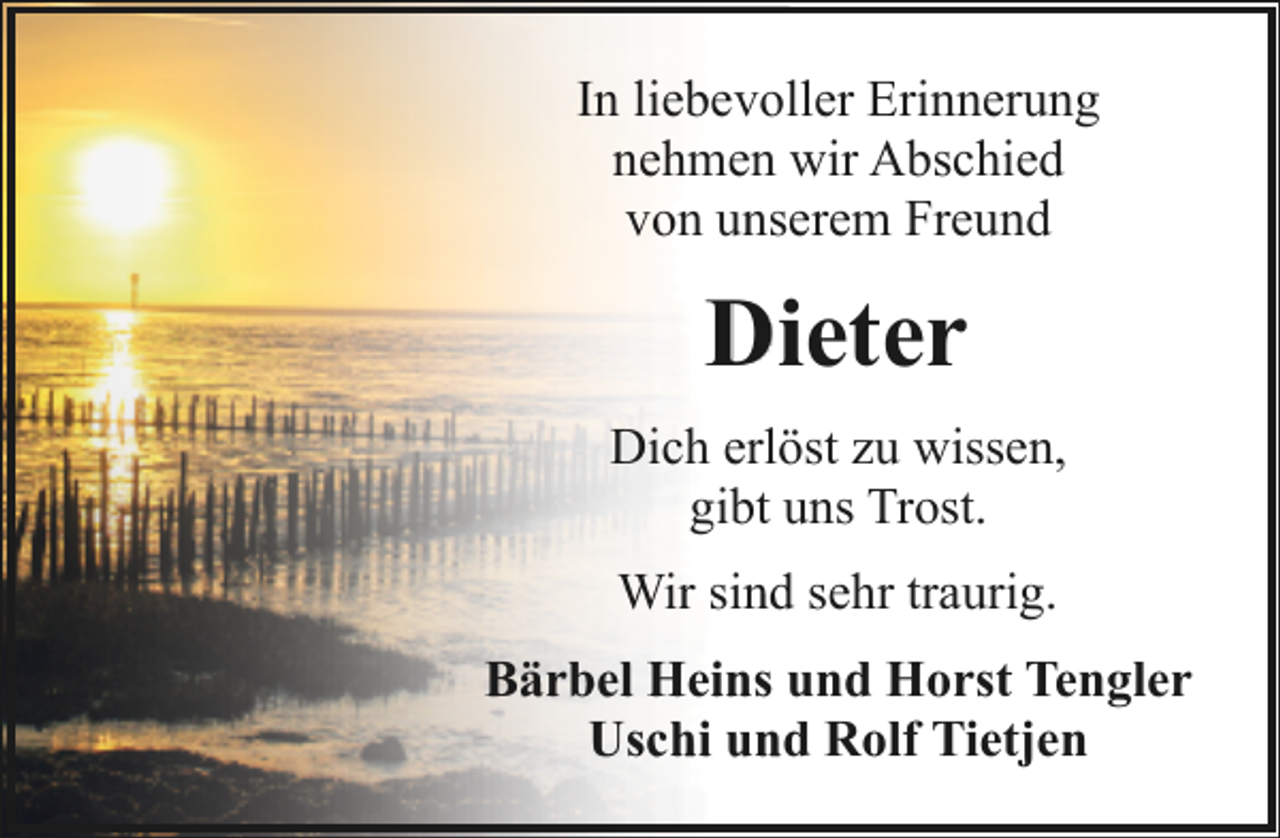 <p>In liebevoller Erinnerung<br />nehmen wir Abschied<br />von unserem Freund</p><p>Dieter<br />Dich erlöst zu wissen,<br />gibt uns Trost.<br />Wir sind sehr traurig.<br />Bärbel Heins und Horst Tengler<br />Uschi und Rolf Tietjen</p>