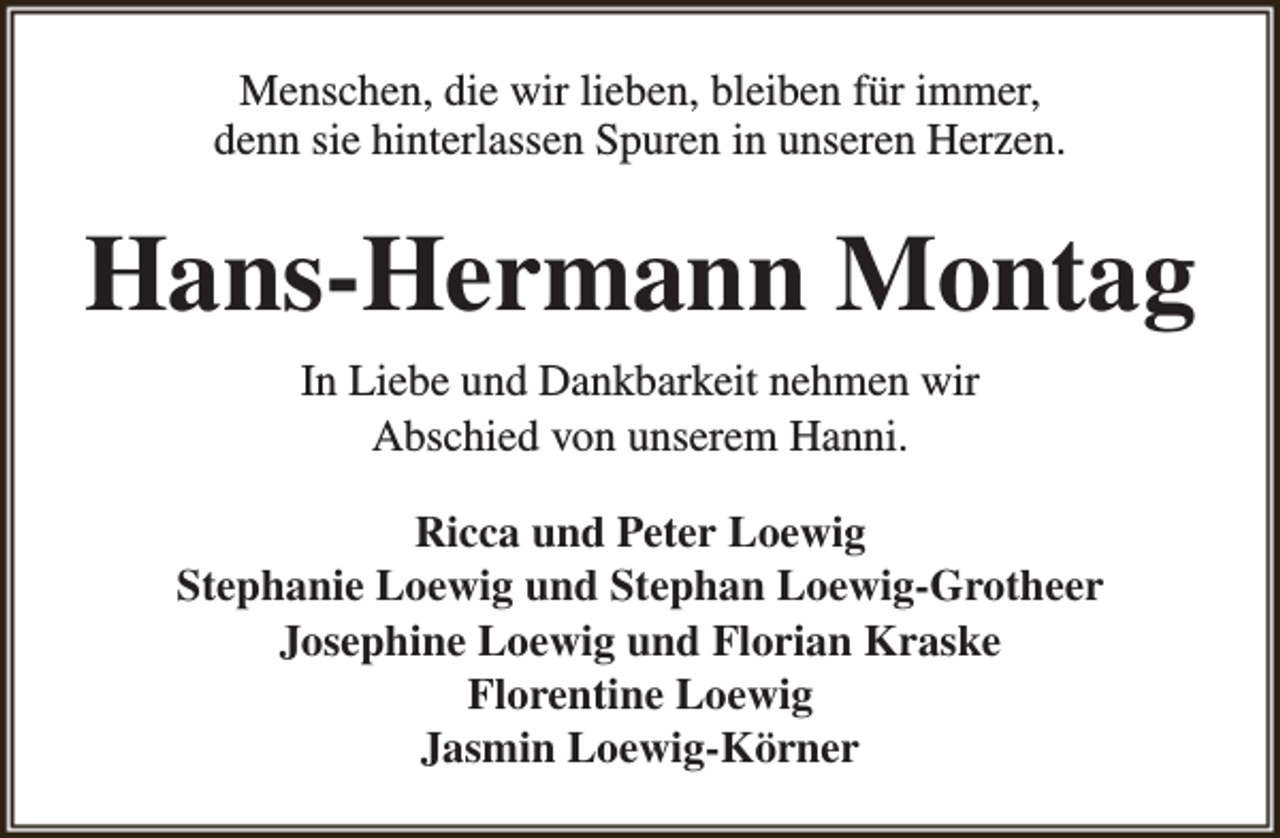 <p>Menschen, die wir lieben, bleiben für immer,<br />denn sie hinterlassen Spuren in unseren Herzen.</p><p>Hans-Hermann Montag<br />In Liebe und Dankbarkeit nehmen wir<br />Abschied von unserem Hanni.<br />Ricca und Peter Loewig<br />Stephanie Loewig und Stephan Loewig-Grotheer<br />Josephine Loewig und Florian Kraske<br />Florentine Loewig<br />Jasmin Loewig-Körner</p>