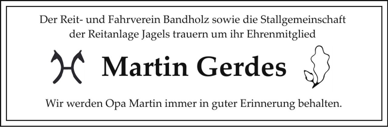 <p>Der Reit­ und Fahrverein Bandholz sowie die Stallgemeinschaft<br />der Reitanlage Jagels trauern um ihr Ehrenmitglied</p><p>Martin Gerdes<br />Wir werden Opa Martin immer in guter Erinnerung behalten.</p>