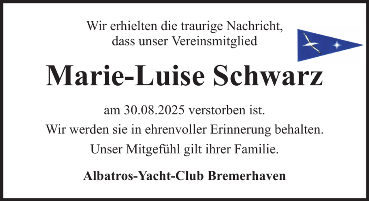 <p>Wir erhielten die traurige Nachricht,<br />dass unser Vereinsmitglied</p><p>Marie-Luise Schwarz<br />am 30.08.2025 verstorben ist.<br />Wir werden sie in ehrenvoller Erinnerung behalten.<br />Unser Mitgefühl gilt ihrer Familie.<br />Albatros-Yacht-Club Bremerhaven</p>