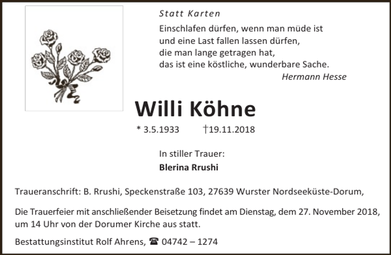 <p>S t a t t Ka rt e n<br />Einschlafen dürfen, wenn man müde ist<br />und eine Last fallen lassen dürfen,<br />die man lange getragen hat,<br />das ist eine köstliche, wunderbare Sache.<br />Hermann Hesse</p>
<p>Willi Köhne<br />* 3.5.1933</p>
<p>†19.11.2018</p>
<p>In stiller Trauer:<br />Blerina Rrushi<br />Traueranschrift: B. Rrushi, Speckenstraße 103, 27639 Wurster Nordseeküste-Dorum,<br />Die Trauerfeier mit anschließender Beisetzung findet am Dienstag, dem 27. November 2018,<br />um 14 Uhr von der Dorumer Kirche aus statt.<br />Bestattungsinstitut Rolf Ahrens,  04742 – 1274</p>