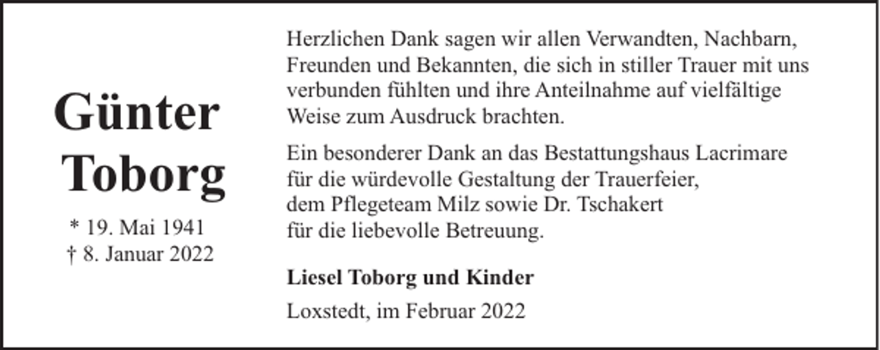 <p>Günter<br />Toborg<br />* 19. Mai 1941<br />† 8. Januar 2022</p><p>Herzlichen Dank sagen wir allen Verwandten, Nachbarn,<br />Freunden und Bekannten, die sich in stiller Trauer mit uns<br />verbunden fühlten und ihre Anteilnahme auf vielfältige<br />Weise zum Ausdruck brachten.<br />Ein besonderer Dank an das Bestattungshaus Lacrimare<br />für die würdevolle Gestaltung der Trauerfeier,<br />dem Pflegeteam Milz sowie Dr. Tschakert<br />für die liebevolle Betreuung.<br />Liesel Toborg und Kinder<br />Loxstedt, im Februar 2022</p>
