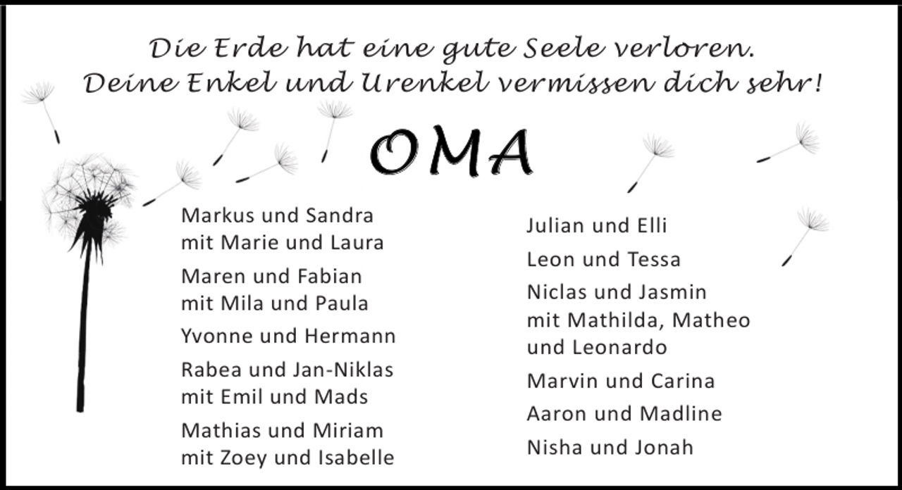 <p>Die Erde hat eine gute Seele verloren.<br />Deine Enkel und Urenkel vermissen dich sehr!</p><p>OMA<br />Markus und Sandra<br />mit Marie und Laura<br />Maren und Fabian<br />mit Mila und Paula<br />Yvonne und Hermann<br />Rabea und Jan-Niklas<br />mit Emil und Mads<br />Mathias und Miriam<br />mit Zoey und Isabelle</p><p>Julian und Elli<br />Leon und Tessa<br />Niclas und Jasmin<br />mit Mathilda, Matheo<br />und Leonardo<br />Marvin und Carina<br />Aaron und Madline<br />Nisha und Jonah</p>