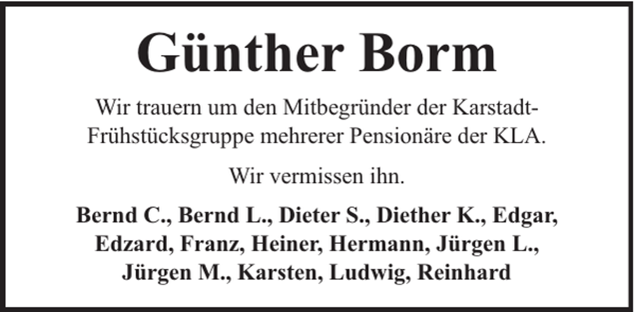 <p>Günther Borm<br />Wir trauern um den Mitbegründer der KarstadtFrühstücksgruppe mehrerer Pensionäre der KLA.<br />Wir vermissen ihn.<br />Bernd C., Bernd L., Dieter S., Diether K., Edgar,<br />Edzard, Franz, Heiner, Hermann, Jürgen L.,<br />Jürgen M., Karsten, Ludwig, Reinhard</p>
