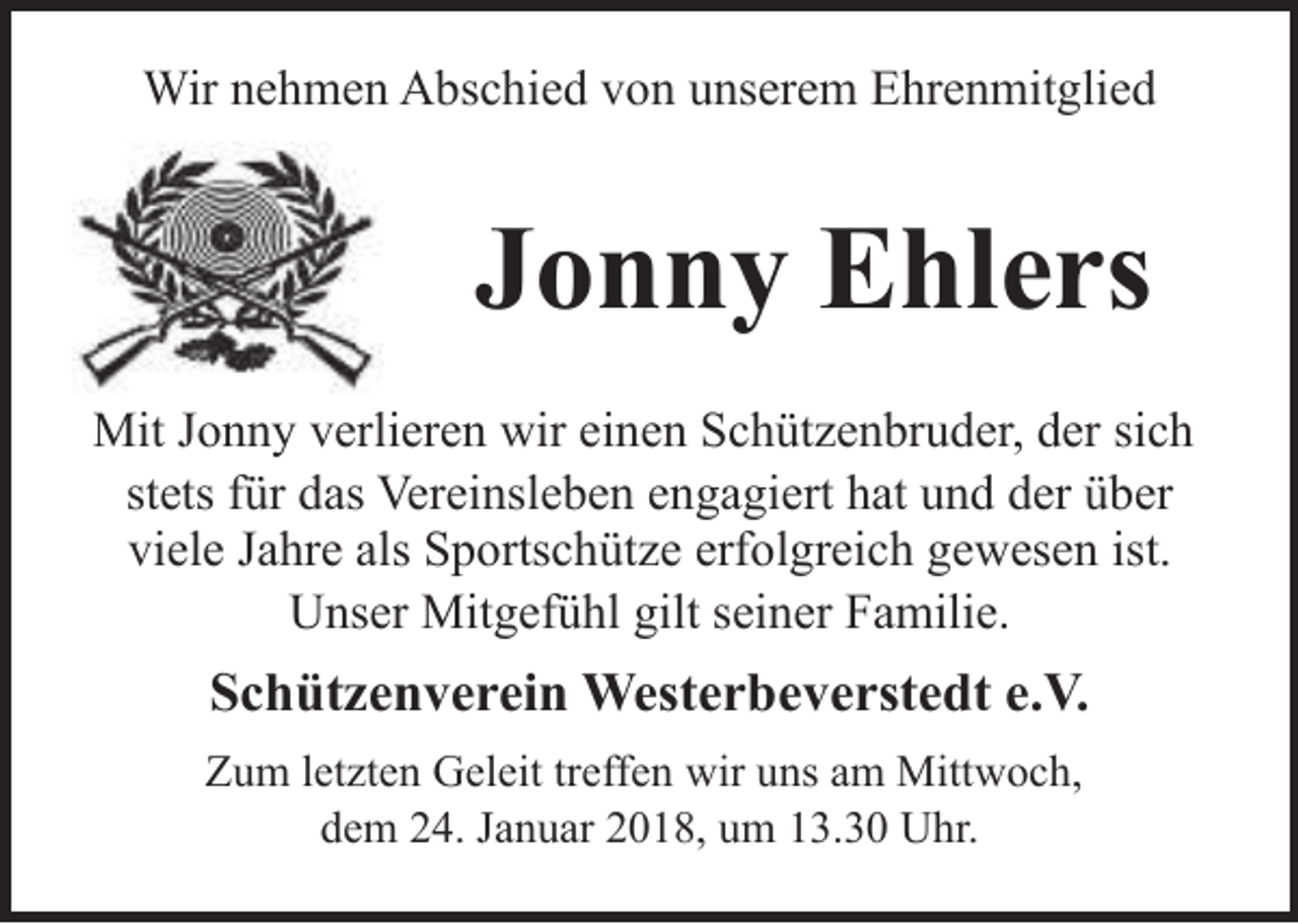 <p>Wir nehmen Abschied von unserem Ehrenmitglied</p><p>Jonny Ehlers<br />Mit Jonny verlieren wir einen Schützenbruder, der sich<br />stets für das Vereinsleben engagiert hat und der über<br />viele Jahre als Sportschütze erfolgreich gewesen ist.<br />Unser Mitgefühl gilt seiner Familie.</p><p>Schützenverein Westerbeverstedt e.V.<br />Zum letzten Geleit treffen wir uns am Mittwoch,<br />dem 24. Januar 2018, um 13.30 Uhr.</p>
