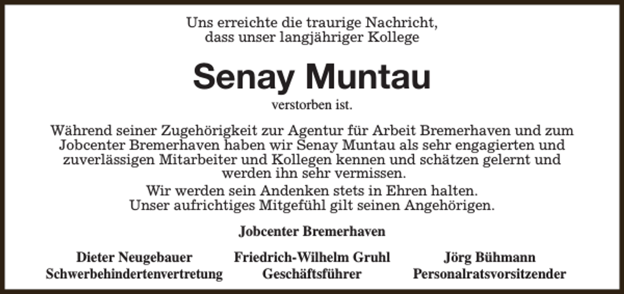 <p>Uns erreichte die traurige Nachricht,<br />dass unser langjähriger Kollege</p><p>Senay Muntau<br />verstorben ist.</p><p>Während seiner Zugehörigkeit zur Agentur für Arbeit Bremerhaven und zum<br />Jobcenter Bremerhaven haben wir Senay Muntau als sehr engagierten und<br />zuverlässigen Mitarbeiter und Kollegen kennen und schätzen gelernt und<br />werden ihn sehr vermissen.<br />Wir werden sein Andenken stets in Ehren halten.<br />Unser aufrichtiges Mitgefühl gilt seinen Angehörigen.<br />Jobcenter Bremerhaven<br />Dieter Neugebauer<br />Friedrich-Wilhelm Gruhl<br />Schwerbehindertenvertretung<br />Geschäftsführer</p><p>Jörg Bühmann<br />Personalratsvorsitzender</p>