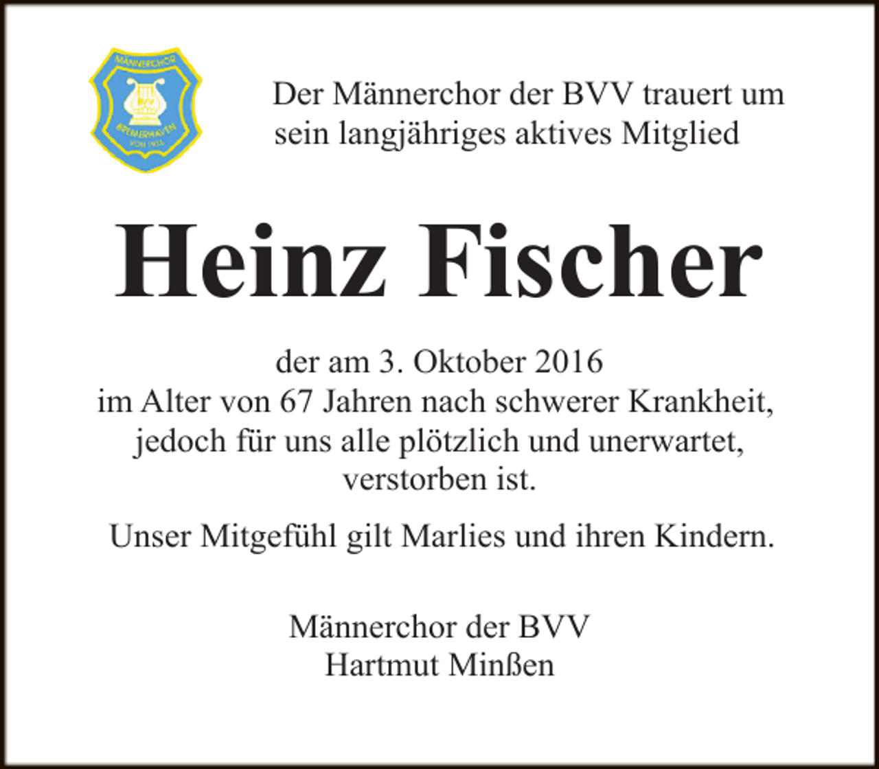 <p>Der Männerchor der BVV trauert um<br />sein langjähriges aktives Mitglied</p><p>Heinz Fischer<br />der am 3. Oktober 2016<br />im Alter von 67 Jahren nach schwerer Krankheit,<br />jedoch für uns alle plötzlich und unerwartet,<br />verstorben ist.<br />Unser Mitgefühl gilt Marlies und ihren Kindern.<br />Männerchor der BVV<br />Hartmut Minßen</p>