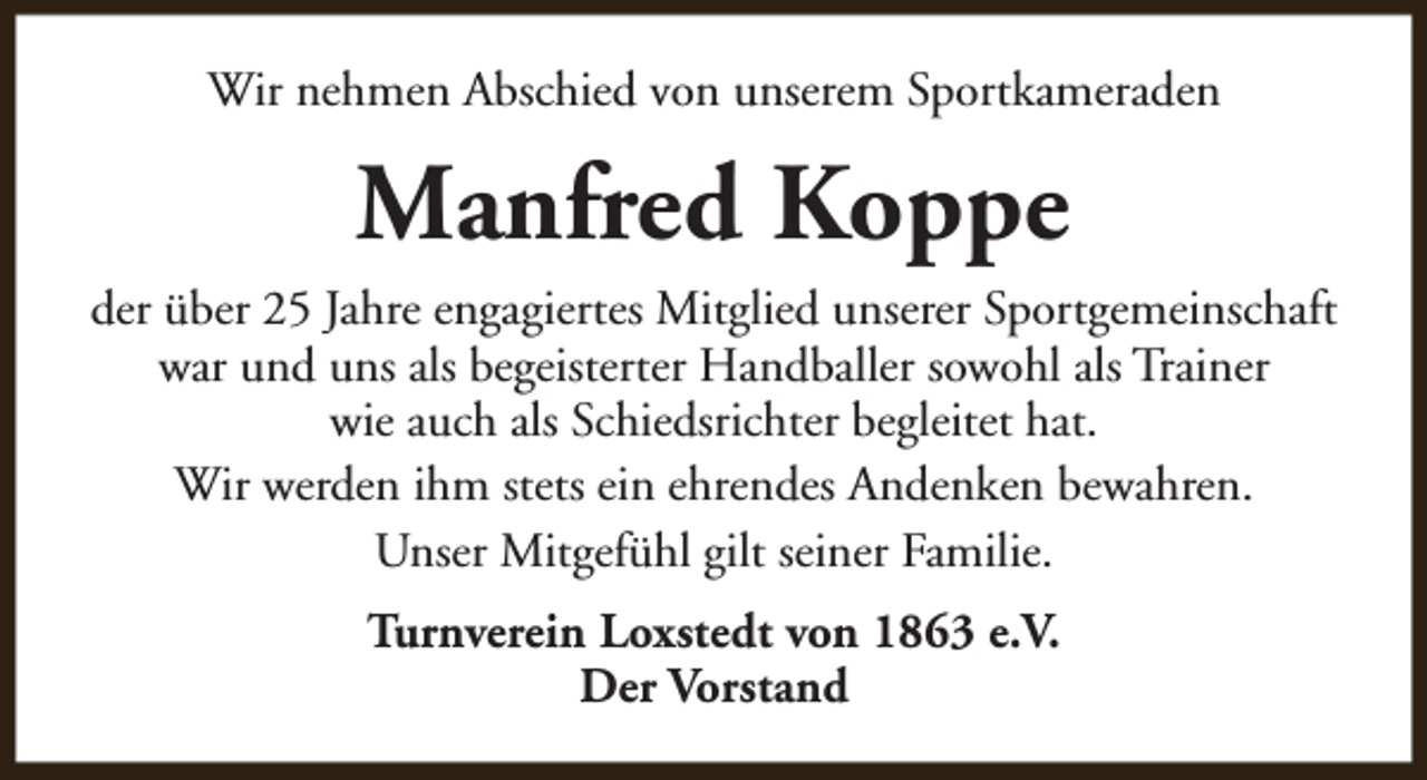 <p>Wir nehmen Abschied von unserem Sportkameraden</p><p>Manfred Koppe<br />der über 25 Jahre engagiertes Mitglied unserer Sportgemeinschaft<br />war und uns als begeisterter Handballer sowohl als Trainer<br />wie auch als Schiedsrichter begleitet hat.<br />Wir werden ihm stets ein ehrendes Andenken bewahren.<br />Unser Mitgefühl gilt seiner Familie.<br />Turnverein Loxstedt von 1863 e.V.<br />Der Vorstand</p>