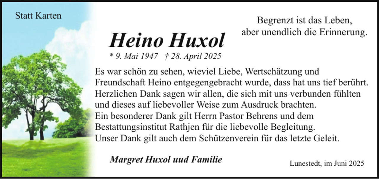 <p>Statt Karten</p><p>Heino Huxol</p><p>Begrenzt ist das Leben,<br />aber unendlich die Erinnerung.</p><p>* 9. Mai 1947 † 28. April 2025</p><p>Es war schön zu sehen, wieviel Liebe, Wertschätzung und<br />Freundschaft Heino entgegengebracht wurde, dass hat uns tief berührt.<br />Herzlichen Dank sagen wir allen, die sich mit uns verbunden fühlten<br />und dieses auf liebevoller Weise zum Ausdruck brachten.<br />Ein besonderer Dank gilt Herrn Pastor Behrens und dem<br />Bestattungsinstitut Rathjen für die liebevolle Begleitung.<br />Unser Dank gilt auch dem Schützenverein für das letzte Geleit.<br />Margret Huxol uud Familie</p><p>Lunestedt, im Juni 2025</p>