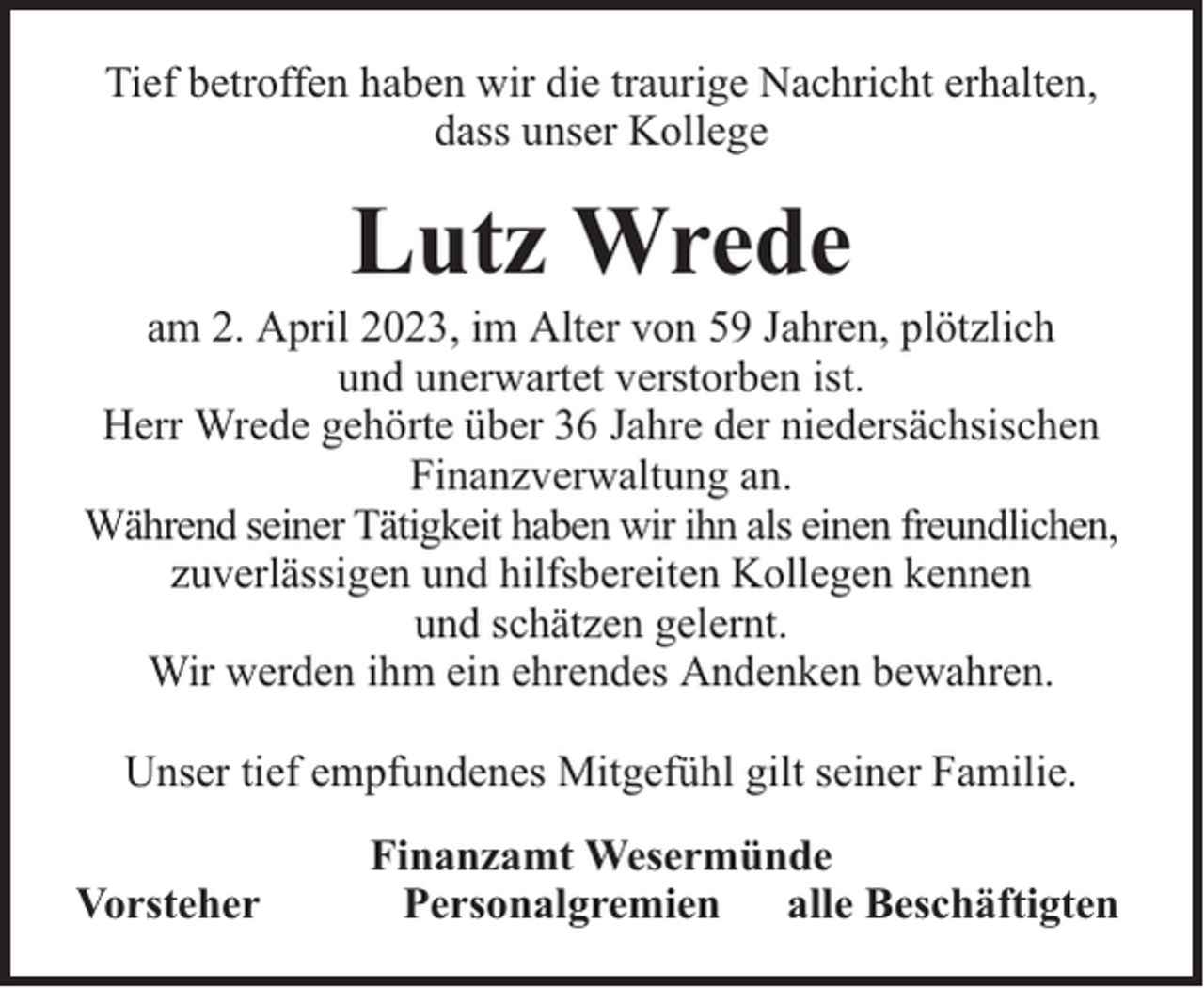 <p>Tief betroffen haben wir die traurige Nachricht erhalten,<br />dass unser Kollege</p><p>Lutz Wrede</p><p>am 2. April 2023, im Alter von 59 Jahren, plötzlich<br />und unerwartet verstorben ist.<br />Herr Wrede gehörte über 36 Jahre der niedersächsischen<br />Finanzverwaltung an.<br />Während seiner Tätigkeit haben wir ihn als einen freundlichen,<br />zuverlässigen und hilfsbereiten Kollegen kennen<br />und schätzen gelernt.<br />Wir werden ihm ein ehrendes Andenken bewahren.<br />Unser tief empfundenes Mitgefühl gilt seiner Familie.<br />Vorsteher</p><p>Finanzamt Wesermünde<br />Personalgremien alle Beschäftigten</p>