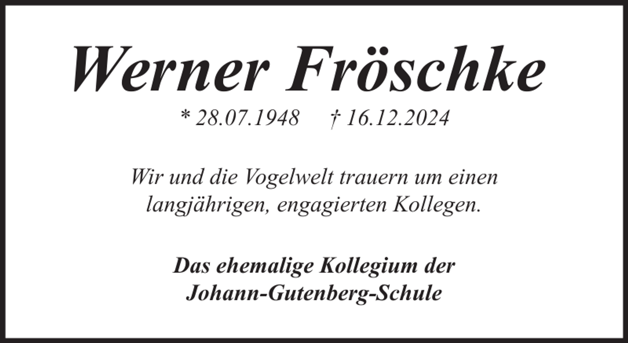 <p>Werner Fröschke<br />* 28.07.1948</p><p>† 16.12.2024</p><p>Wir und die Vogelwelt trauern um einen<br />langjährigen, engagierten Kollegen.<br />Das ehemalige Kollegium der<br />Johann-Gutenberg-Schule</p>