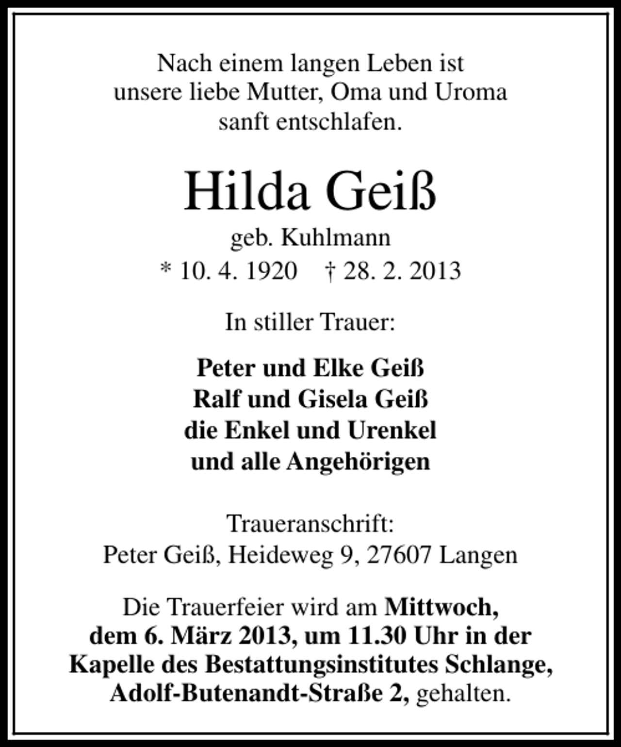 <p>Nach einem langen Leben ist<br />unsere liebe Mutter, Oma und Uroma<br />sanft entschlafen.</p><p>Hilda Geiß</p><p>geb. Kuhlmann<br />* 10. 4. 1920 † 28. 2. 2013<br />In stiller Trauer:<br />Peter und Elke Geiß<br />Ralf und Gisela Geiß<br />die Enkel und Urenkel<br />und alle Angehörigen<br />Traueranschrift:<br />Peter Geiß, Heideweg 9, 27607 Langen<br />Die Trauerfeier wird am Mittwoch,<br />dem 6. März 2013, um 11.30 Uhr in der<br />Kapelle des Bestattungsinstitutes Schlange,<br />Adolf-Butenandt-Straße 2, gehalten.</p>
