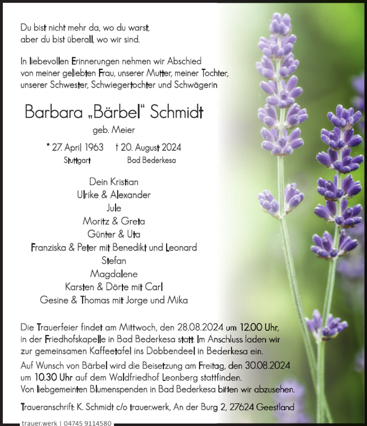 <p>Du bist nicht mehr da, wo du warst,<br />aber du bist überall, wo wir sind.<br />In liebevollen Erinnerungen nehmen wir Abschied<br />von meiner geliebten Frau, unserer Mutter, meiner Toch<br />unserer Schwester, Schwiegertochter und Schwägerinn</p><p>Barbara „Bärbel“ Schmidt<br />geb. Meier</p><p>* 27. April 1963<br />Stuttgart</p><p>† 20. August 2024<br />Bad Bederkesa</p><p>Dein Kristian<br />Ulrike &amp; Alexander<br />Jule<br />Moritz &amp; Greta<br />Günter &amp; Uta<br />Franziska &amp; Peter mit Benedikt und Leonard<br />Stefan<br />Magdalene<br />Karsten &amp; Dörte mit Carl<br />Gesine &amp; Thomas mit Jorge und Mika<br />Die Trauerfeier findet am Mittwoch, den 28.08.20<br />in der Friedhofskapelle in Bad Bederkesa statt. Im Ann<br />zur gemeinsamen Kaffeetafel ins Dobbendeel in Be<br />Auf Wunsch von Bärbel wird die Beisetzung am Freita<br />um 10.30 Uhr auf dem Waldfriedhof Leonberg statt<br />Von liebgemeinten Blumenspenden in Bad Bederkesa<br />Traueranschrift: K. Schmidt c/o trauer.werk, An der Burg<br />g<br />trauer.werk | 04745 9114580</p>
