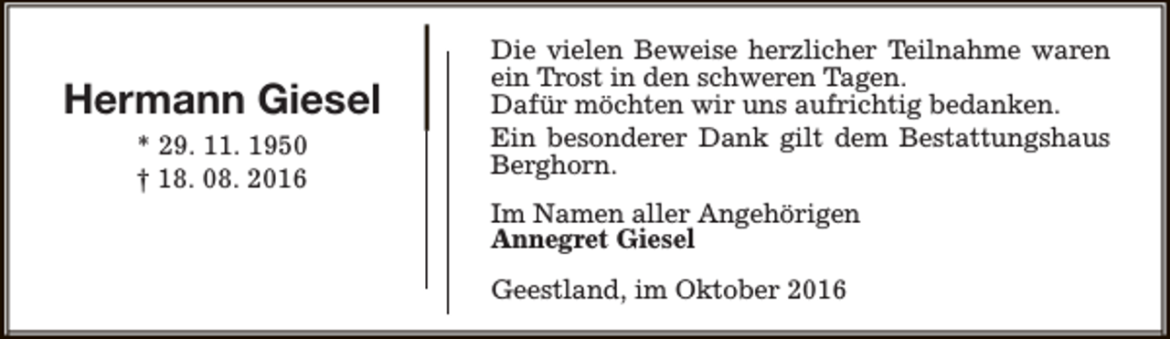 <p>Hermann Giesel<br />* 29. 11. 1950<br />† 18. 08. 2016</p><p>Die vielen Beweise herzlicher Teilnahme waren<br />ein Trost in den schweren Tagen.<br />Dafür möchten wir uns aufrichtig bedanken.<br />Ein besonderer Dank gilt dem Bestattungshaus<br />Berghorn.<br />Im Namen aller Angehörigen<br />Annegret Giesel<br />Geestland, im Oktober 2016</p>