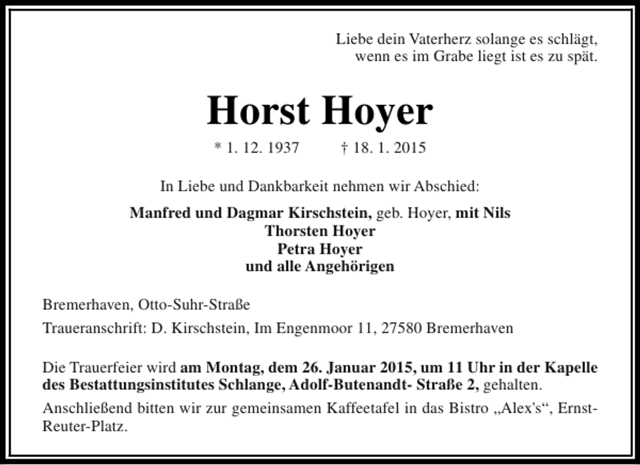 <p>Liebe dein Vaterherz solange es schlägt,<br />wenn es im Grabe liegt ist es zu spät.</p><p>Horst Hoyer<br />* 1. 12. 1937</p><p>† 18. 1. 2015</p><p>In Liebe und Dankbarkeit nehmen wir Abschied:<br />Manfred und Dagmar Kirschstein, geb. Hoyer, mit Nils<br />Thorsten Hoyer<br />Petra Hoyer<br />und alle Angehörigen<br />Bremerhaven, Otto-Suhr-Straße<br />Traueranschrift: D. Kirschstein, Im Engenmoor 11, 27580 Bremerhaven<br />Die Trauerfeier wird am Montag, dem 26. Januar 2015, um 11 Uhr in der Kapelle<br />des Bestattungsinstitutes Schlange, Adolf-Butenandt- Straße 2, gehalten.<br />Anschließend bitten wir zur gemeinsamen Kaffeetafel in das Bistro „Alex's“, ErnstReuter-Platz.</p>