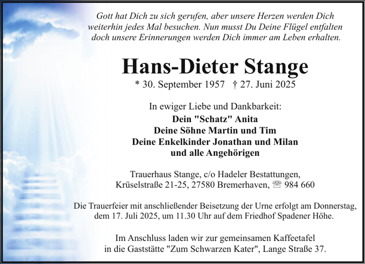 <p>Gott hat Dich zu sich gerufen, aber unsere Herzen werden Dich<br />weiterhin jedes Mal besuchen. Nun musst Du Deine Flügel entfalten<br />doch unsere Erinnerungen werden Dich immer am Leben erhalten.</p><p>Hans-Dieter Stange<br />* 30. September 1957 † 27. Juni 2025</p><p>In ewiger Liebe und Dankbarkeit:<br />Dein "Schatz" Anita<br />Deine Söhne Martin und Tim<br />Deine Enkelkinder Jonathan und Milan<br />und alle Angehörigen<br />Trauerhaus Stange, c/o Hadeler Bestattungen,<br />Krüselstraße 21-25, 27580 Bremerhaven, ' 984 660<br />Die Trauerfeier mit anschließender Beisetzung der Urne erfolgt am Donnerstag,<br />dem 17. Juli 2025, um 11.30 Uhr auf dem Friedhof Spadener Höhe.</p><p>Im Anschluss laden wir zur gemeinsamen Kaffeetafel<br />in die Gaststätte "Zum Schwarzen Kater", Lange Straße 37.</p>
