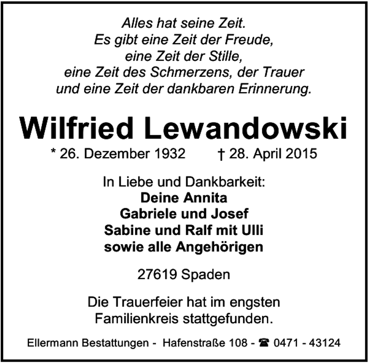 <p>Alles hat seine Zeit.<br />Es gibt eine Zeit der Freude,<br />eine Zeit der Stille,<br />eine Zeit des Schmerzens, der Trauer<br />und eine Zeit der dankbaren Erinnerung.</p><p>Wilfried Lewandowski<br />* 26. Dezember 1932</p><p>† 28. April 2015</p><p>In Liebe und Dankbarkeit:<br />Deine Annita<br />Gabriele und Josef<br />Sabine und Ralf mit Ulli<br />sowie alle Angehörigen<br />27619 Spaden<br />Die Trauerfeier hat im engsten<br />Familienkreis stattgefunden.<br />Ellermann Bestattungen - Hafenstraße 108 -  0471 - 43124</p>