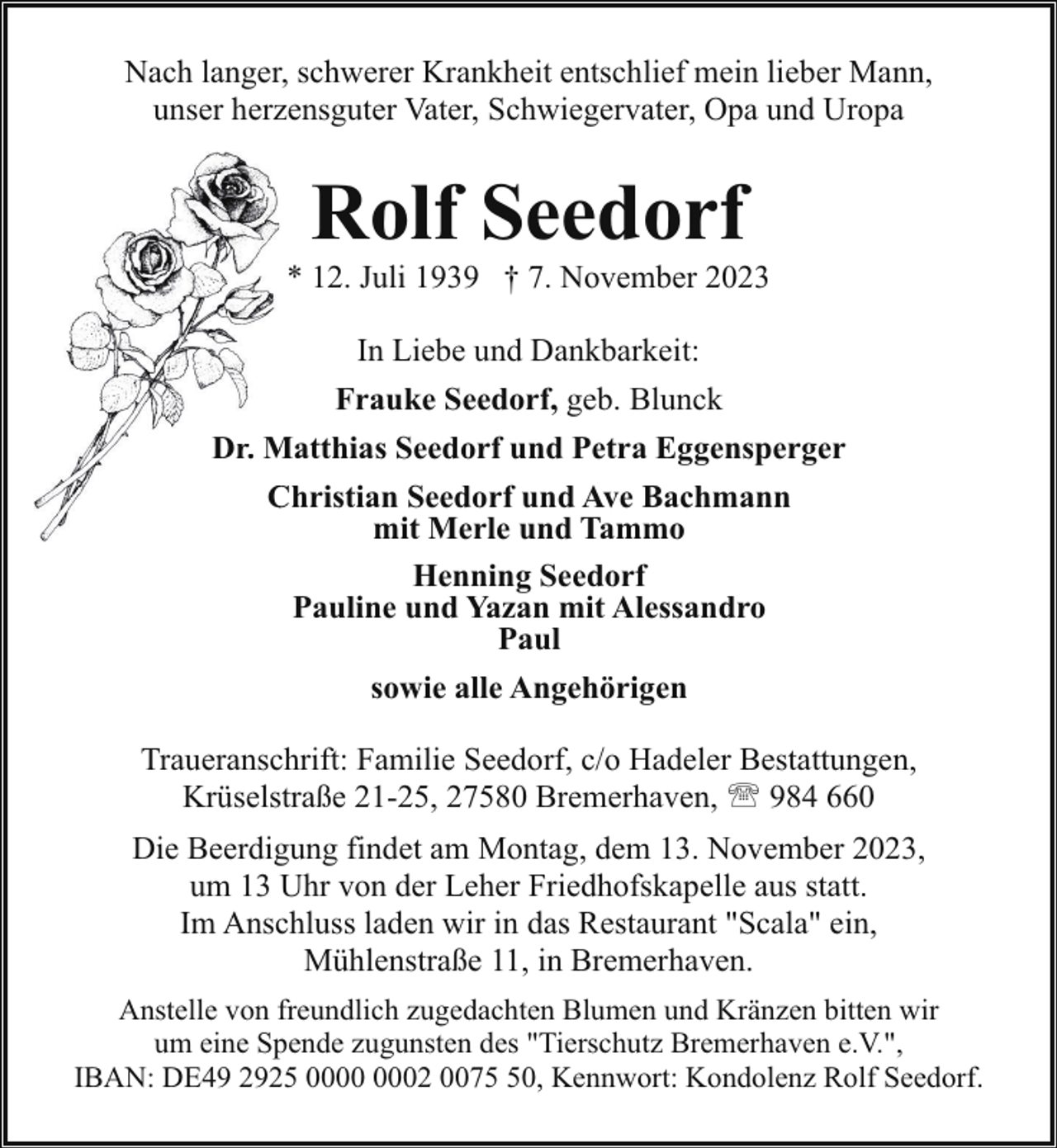 <p>Nach langer, schwerer Krankheit entschlief mein lieber Mann,<br />unser herzensguter Vater, Schwiegervater, Opa und Uropa</p><p>Rolf Seedorf</p><p>* 12. Juli 1939 † 7. November 2023<br />In Liebe und Dankbarkeit:<br />Frauke Seedorf, geb. Blunck<br />Dr. M<br />Matthias Seedorf und Petra Eggensperger<br />Christian Seedorf und Ave Bachmann<br />C<br />mit Merle und Tammo<br />Henning Seedorf<br />Pauline und Yazan mit Alessandro<br />Paul<br />sowie alle Angehörigen<br />Traueranschrift: Familie Seedorf, c/o Hadeler Bestattungen,<br />Krüselstraße 21-25, 27580 Bremerhaven, ' 984 660<br />Die Beerdigung findet am Montag, dem 13. November 2023,<br />um 13 Uhr von der Leher Friedhofskapelle aus statt.<br />Im Anschluss laden wir in das Restaurant "Scala" ein,<br />Mühlenstraße 11, in Bremerhaven.<br />Anstelle von freundlich zugedachten Blumen und Kränzen bitten wir<br />um eine Spende zugunsten des "Tierschutz Bremerhaven e.V.",<br />IBAN: DE49 2925 02 0070, Kennwort: Kondolenz Rolf Seedorf.</p>