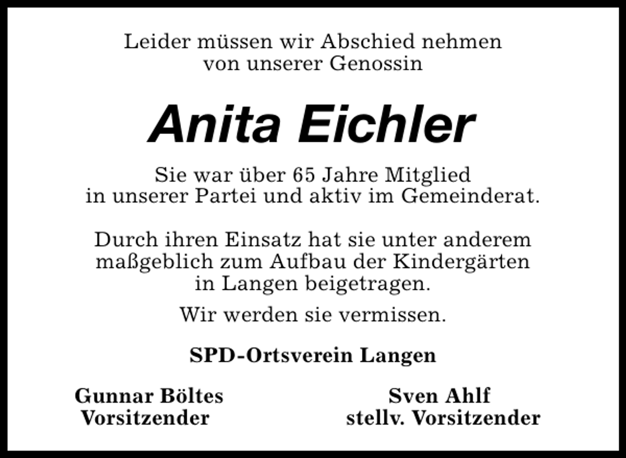 <p>Leider müssen wir Abschied nehmen<br />von unserer Genossin</p><p>Anita Eichler<br />Sie war über 65 Jahre Mitglied<br />in unserer Partei und aktiv im Gemeinderat.<br />Durch ihren Einsatz hat sie unter anderem<br />maßgeblich zum Aufbau der Kindergärten<br />in Langen beigetragen.<br />Wir werden sie vermissen.<br />SPD-Ortsverein Langen<br />Gunnar Böltes<br />Vorsitzender</p><p>Sven Ahlf<br />stellv. Vorsitzender</p>