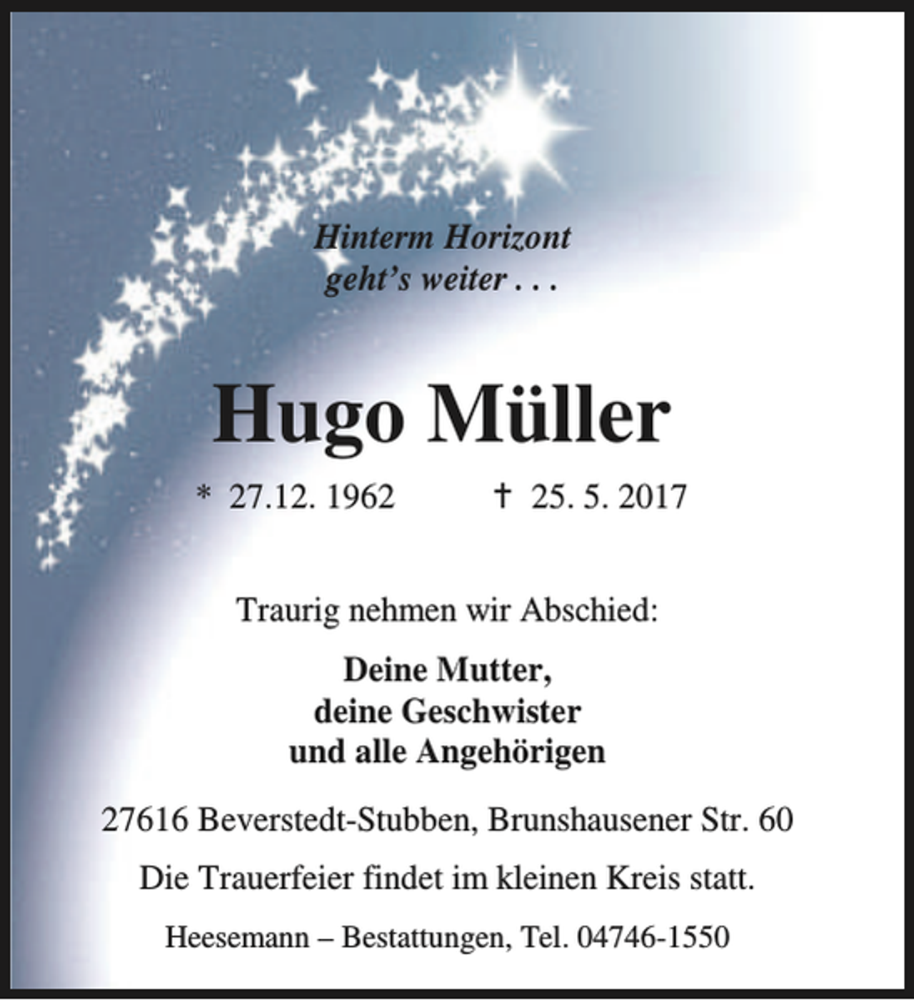 <p>Hinterm Horizont<br />geht’s weiter . . .</p><p>Hugo Müller<br />* 27.12. 1962</p><p>B 25. 5. 2017</p><p>Traurig nehmen wir Abschied:<br />Deine Mutter,<br />deine Geschwister<br />und alle Angehörigen<br />27616 Beverstedt-Stubben, Brunshausener Str. 60<br />Die Trauerfeier findet im kleinen Kreis statt.<br />Heesemann – Bestattungen, Tel. 04746-1550</p>