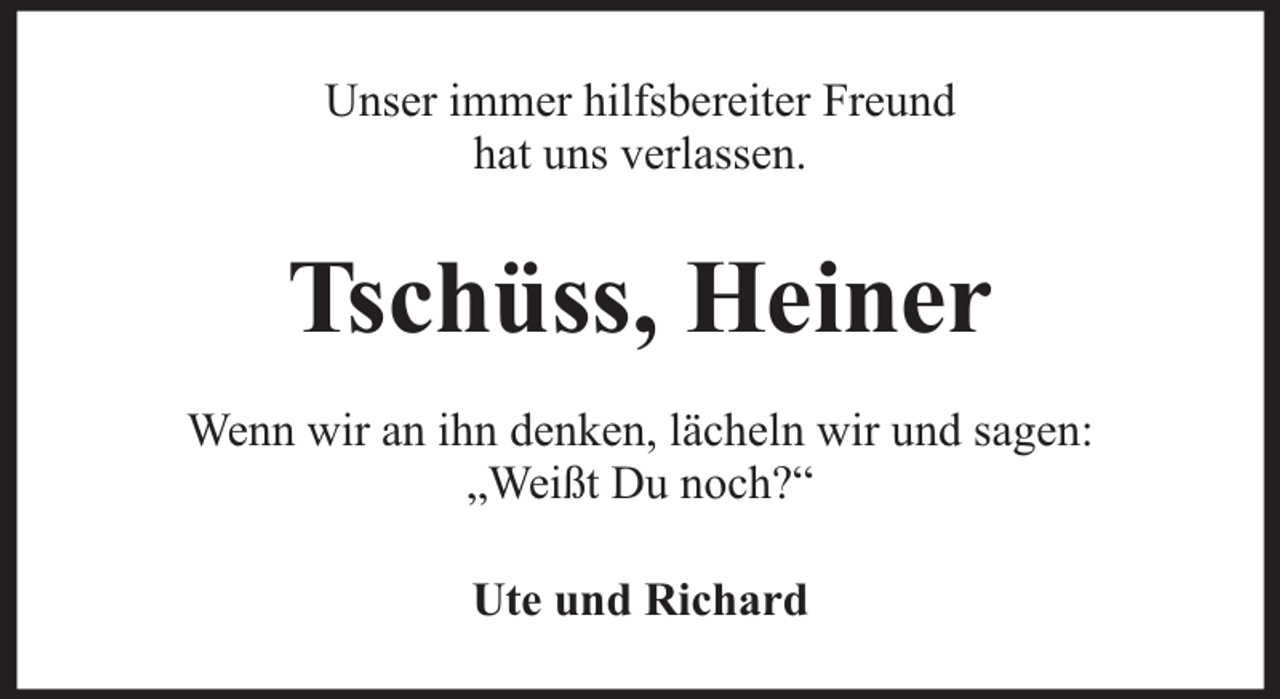 <p>Unser immer hilfsbereiter Freund<br />hat uns verlassen.</p><p>Tschüss, Heiner<br />Wenn wir an ihn denken, lächeln wir und sagen:<br />„Weißt Du noch?“<br />Ute und Richard</p>