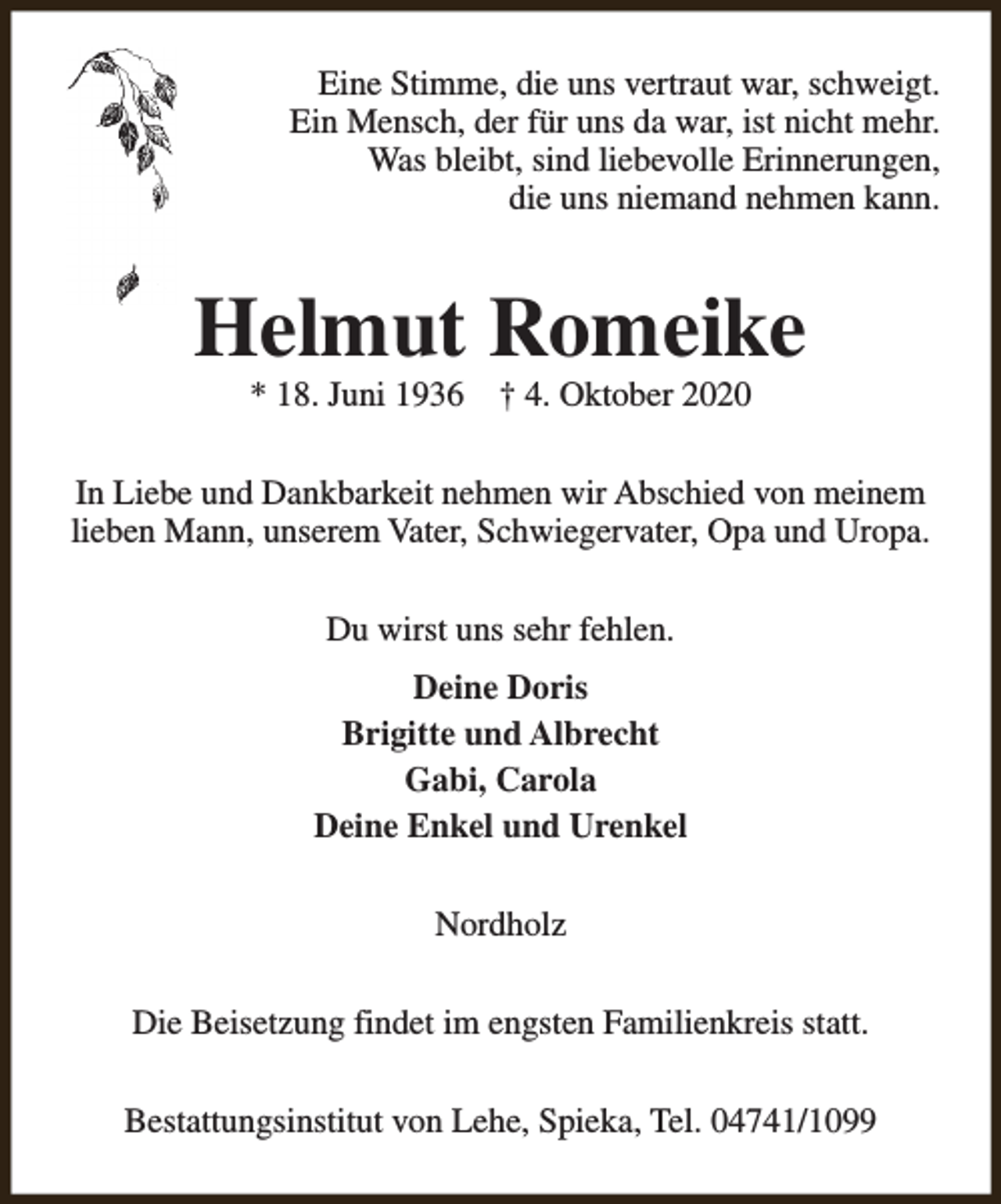 <p>Eine Stimme, die uns vertraut war, schweigt.<br />Ein Mensch, der für uns da war, ist nicht mehr.<br />Was bleibt, sind liebevolle Erinnerungen,<br />die uns niemand nehmen kann.</p><p>Helmut Romeike<br />* 18. Juni 1936</p><p>† 4. Oktober 2020</p><p>In Liebe und Dankbarkeit nehmen wir Abschied von meinem<br />lieben Mann, unserem Vater, Schwiegervater, Opa und Uropa.<br />Du wirst uns sehr fehlen.<br />Deine Doris<br />Brigitte und Albrecht<br />Gabi, Carola<br />Deine Enkel und Urenkel<br />Nordholz<br />Die Beisetzung findet im engsten Familienkreis statt.<br />Bestattungsinstitut von Lehe, Spieka, Tel. 04741/1099</p>