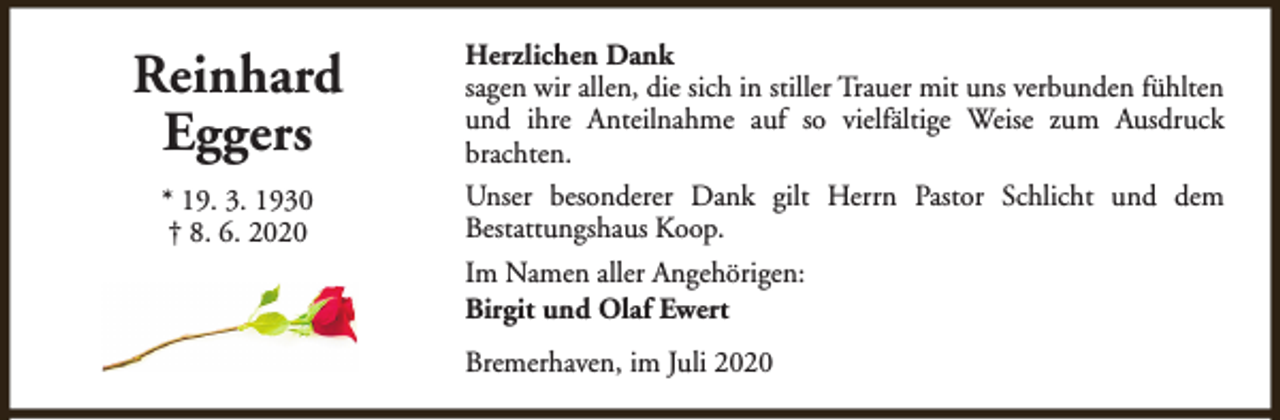 <p>Reinhard<br />Eggers<br />* 19. 3. 1930<br />† 8. 6. 2020</p><p>Herzlichen Dank<br />sagen wir allen, die sich in stiller Trauer mit uns verbunden fühlten<br />und ihre Anteilnahme auf so vielfältige Weise zum Ausdruck<br />brachten.<br />Unser besonderer Dank gilt Herrn Pastor Schlicht und dem<br />Bestattungshaus Koop.<br />Im Namen aller Angehörigen:<br />Birgit und Olaf Ewert<br />Bremerhaven, im Juli 2020</p>