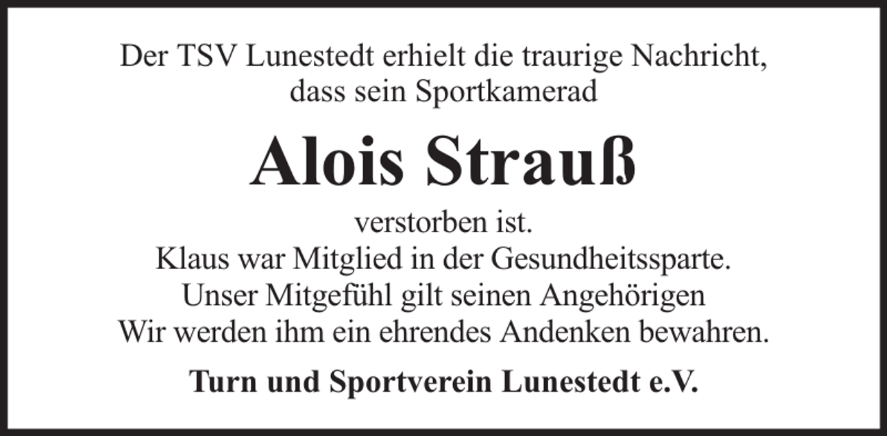 <p>Der TSV Lunestedt erhielt die traurige Nachricht,<br />dass sein Sportkamerad</p><p>Alois Strauß</p><p>verstorben ist.<br />Klaus war Mitglied in der Gesundheitssparte.<br />Unser Mitgefühl gilt seinen Angehörigen<br />Wir werden ihm ein ehrendes Andenken bewahren.<br />Turn und Sportverein Lunestedt e.V.</p>